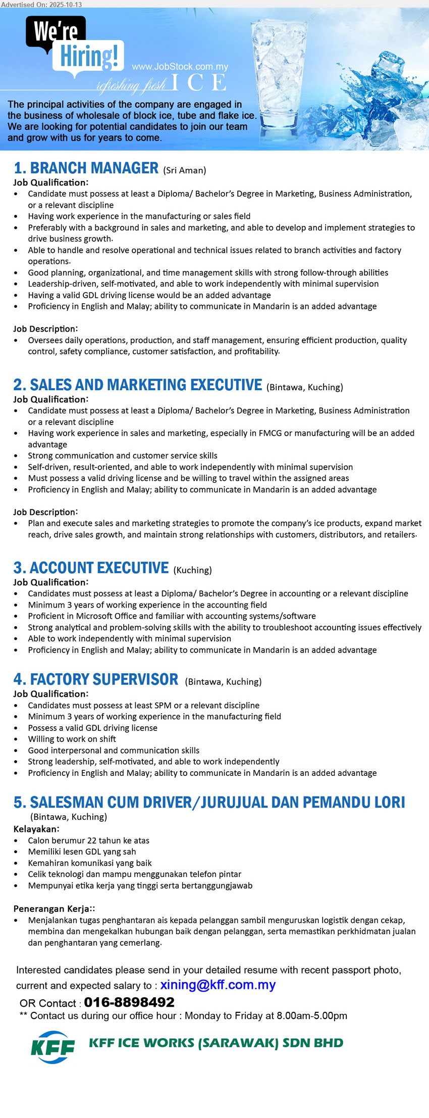 KFF ICE WORKS (SARAWAK) SDN BHD - 1. BRANCH MANAGER (Sri Aman), Diploma/ Bachelor’s Degree in Marketing, Business Administration,Having work experience in the manufacturing or sales field,...
2. SALES AND MARKETING EXECUTIVE  (Kuching), Diploma/ Bachelor’s Degree in Marketing, Business Administration, Having work experience in sales and marketing, especially in FMCG or manufacturing ,...
3. ACCOUNT EXECUTIVE  (Kuching),  Diploma/ Bachelor’s Degree in Accounting, Minimum 3 years of working experience in the accounting field,...
4. FACTORY SUPERVISOR (Kuching), SPM, 3 yrs. exp., Minimum 3 years of working experience in the manufacturing field, Possess a valid GDL driving license,...
5. SALESMAN CUM DRIVER/JURUJUAL DAN PEMANDU LORI (Kuching), Memiliki lesen GDL yang sah, Kemahiran komunikasi yang baik,...
Email resume.
