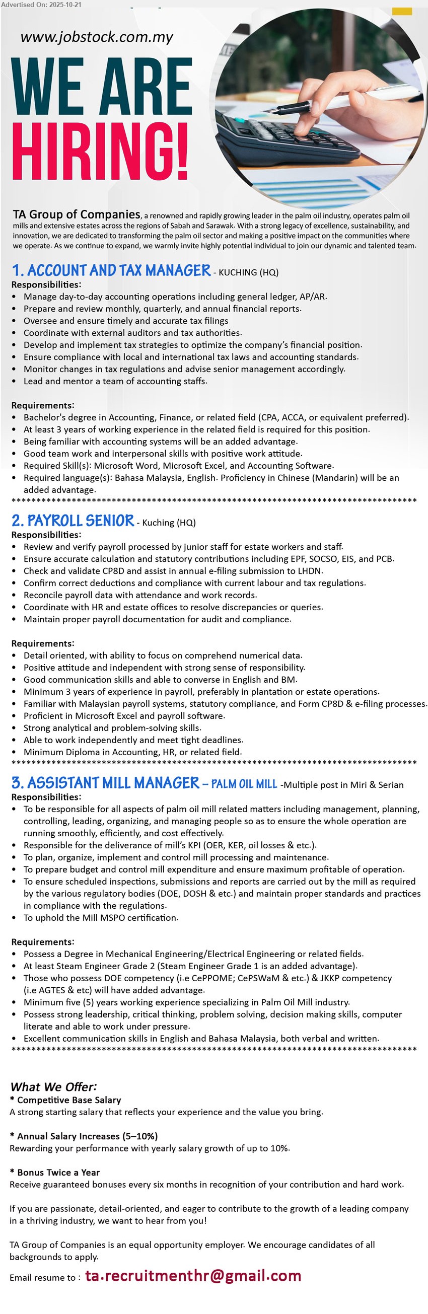 TA GROUP OF COMPANIES - 1. ACCOUNT AND TAX MANAGER (Kuching HQ), Bachelor’s in Accounting/Finance; 3+ yrs; manage GL/AP/AR, monthly/annual reports, tax strategy & filings, compliance; lead team; MS Office/accounting software; BM/Eng; Mandarin advantage.
2. PAYROLL SENIOR (Kuching HQ), Diploma in Accounting/HR; 3+ yrs payroll; review payroll, EPF/SOCSO/EIS/PCB, CP8D e-filing, reconcile & resolve queries; Excel/payroll software; strong analytical; Eng/BM.
3. ASSISTANT MILL MANAGER – PALM OIL MILL (Miri & Serian, Multiple posts), Degree Mech/Electrical; 5+ yrs palm oil mill; lead operations, KPI, maintenance, audits; comply DOE/DOSH/MSPO; leadership; computer literate; Eng/BM.
Email Resume