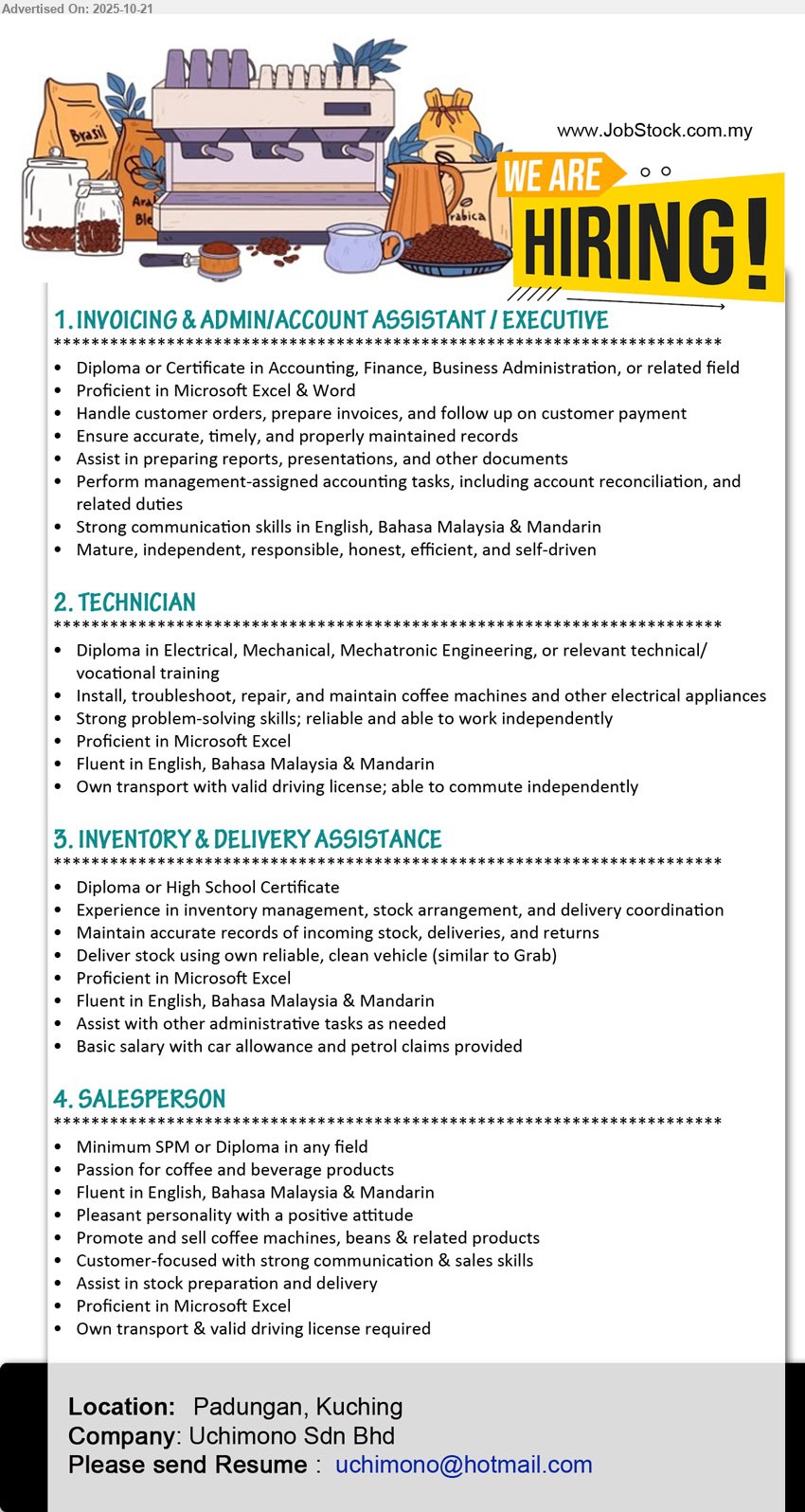 UCHIMONO SDN BHD - 1. INVOICING & ADMIN/ACCOUNT ASSISTANT / EXECUTIVE (Padungan, Kuching), Diploma/Cert Accounting/Finance/BA; Excel/Word; handle orders, invoices, payment follow-up; maintain records; prep reports; reconciliation; Eng/BM/Mandarin; independent.
2. TECHNICIAN (Padungan, Kuching), Diploma Electrical/Mechanical/Mechatronic; install/troubleshoot/repair coffee machines & appliances; Excel; fluent Eng/BM/Mandarin; own transport & valid licence; work independently.
3. INVENTORY & DELIVERY ASSISTANT (Padungan, Kuching), Diploma/High School; inventory mgmt, stock arrange & delivery; keep records; Excel; Eng/BM/Mandarin; assist admin; benefits: basic salary + car allowance + petrol claims.
4. SALESPERSON (Padungan, Kuching), Min SPM/Diploma; promote/sell coffee machines, beans & related; strong comm/sales; assist stock & delivery; Excel; Eng/BM/Mandarin; own transport/licence.
Email Resume