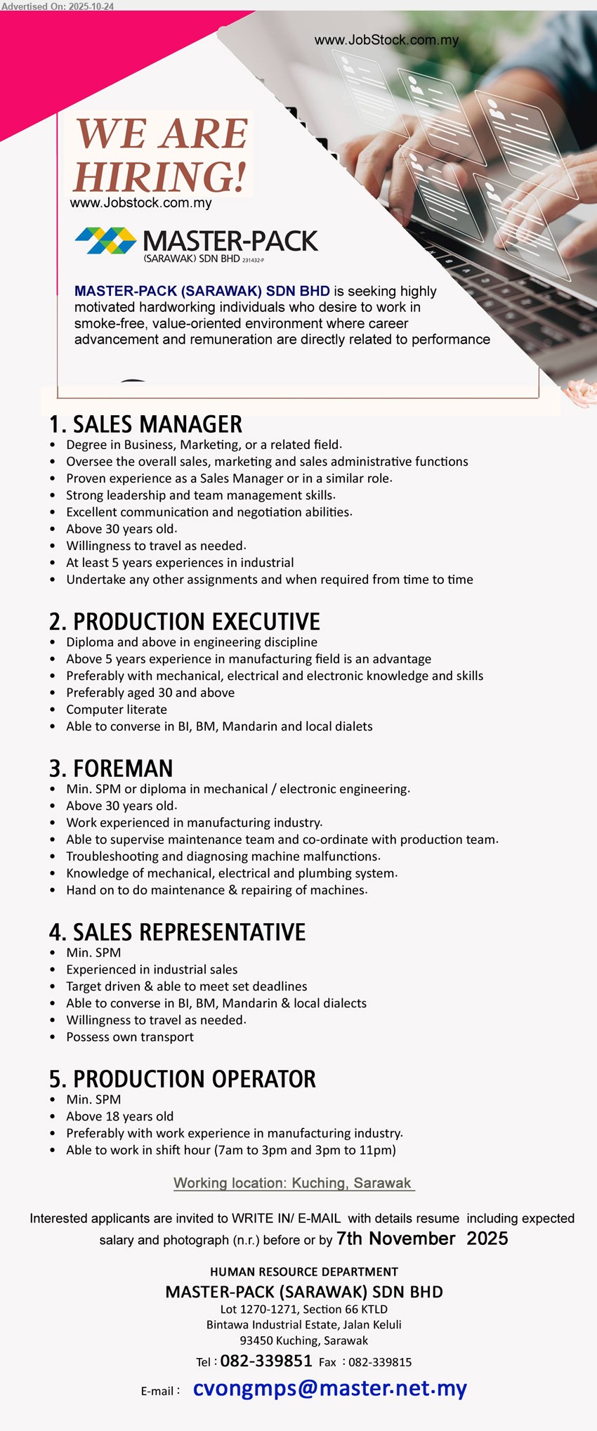MASTER-PACK (SARAWAK) SDN BHD - 1. SALES MANAGER (Kuching), Edu: Degree Business/Marketing. Exp: ≥5 yrs industrial; >30 yrs. Resp: lead sales/marketing/admin, manage team, negotiate, travel. Others: strong leadership/comms. Closing: 7 Nov 2025.
2. PRODUCTION EXECUTIVE (Kuching), Edu: Diploma+ Engineering. Exp: ≥5 yrs mfg (adv); ≥30 pref. Resp: oversee production, coordinate teams; mech/elec/electronic skills. Others: computer literate; BI/BM/Mandarin.
3. FOREMAN (Kuching), Edu: SPM/Diploma Mech/Electronic Eng. Exp: mfg; >30. Resp: supervise maintenance, coordinate with production, troubleshoot/repair machines. Others: mech/elec/plumbing knowledge; hands-on.
4. SALES REPRESENTATIVE (Kuching), Edu: SPM. Exp: industrial sales. Resp: hit targets, meet deadlines, travel. Others: own transport; speak BI/BM/Mandarin & dialects.
5. PRODUCTION OPERATOR (Kuching), Edu: SPM. Exp: mfg pref. Resp: shift work 7am–3pm/3pm–11pm. Others: ≥18 years old.
Call: 082-339851 · Email Resume
