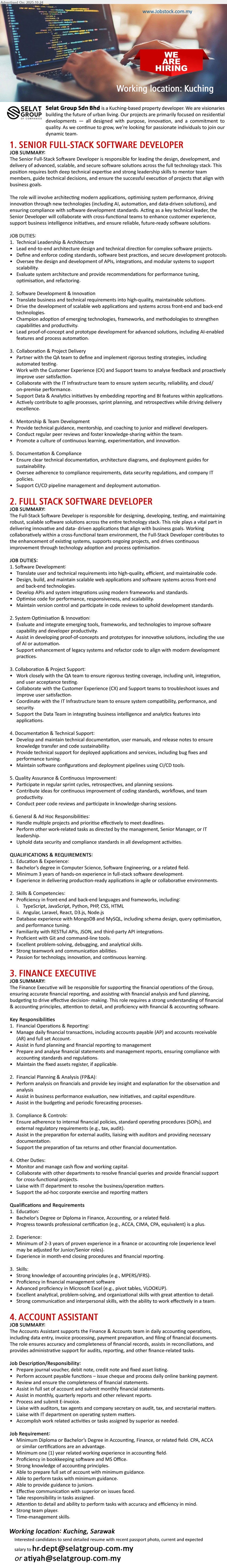 SELAT GROUP SDN BHD - 1. SENIOR FULL-STACK SOFTWARE DEVELOPER (Kuching), Edu: Bachelor CS/SE. Exp: ≥5 yrs full-stack. Resp: lead architecture, code reviews, DevOps, mentor team, ensure security/compliance, ship features. Others: Python/JS, cloud, CI/CD.
2. FULL STACK SOFTWARE DEVELOPER (Kuching), Edu: Bachelor CS/SE. Exp: ≥3 yrs. Resp: design/build web apps, APIs & DB, write tests, optimize performance, follow Agile, docs & deployments. Others: JS/TypeScript, Node/Python, SQL/NoSQL.
3. FINANCE EXECUTIVE (Kuching), Edu: Bachelor/Diploma in Finance/Accounting. Exp: ≥2–3 yrs. Resp: GL/AP/AR, monthly reports, budgeting/forecast, audit/tax compliance, costing, policies/SOPs. Others: Excel, accounting systems, teamwork.
4. ACCOUNT ASSISTANT (Kuching), Edu: Diploma/Bachelor Accounting. Exp: ≥1 yr. Resp: data entry, invoices, payments & bank recon, filing, assist month-end, liaise auditors/tax. Others: MS Office/AutoCount, detail-oriented.
Email Resume