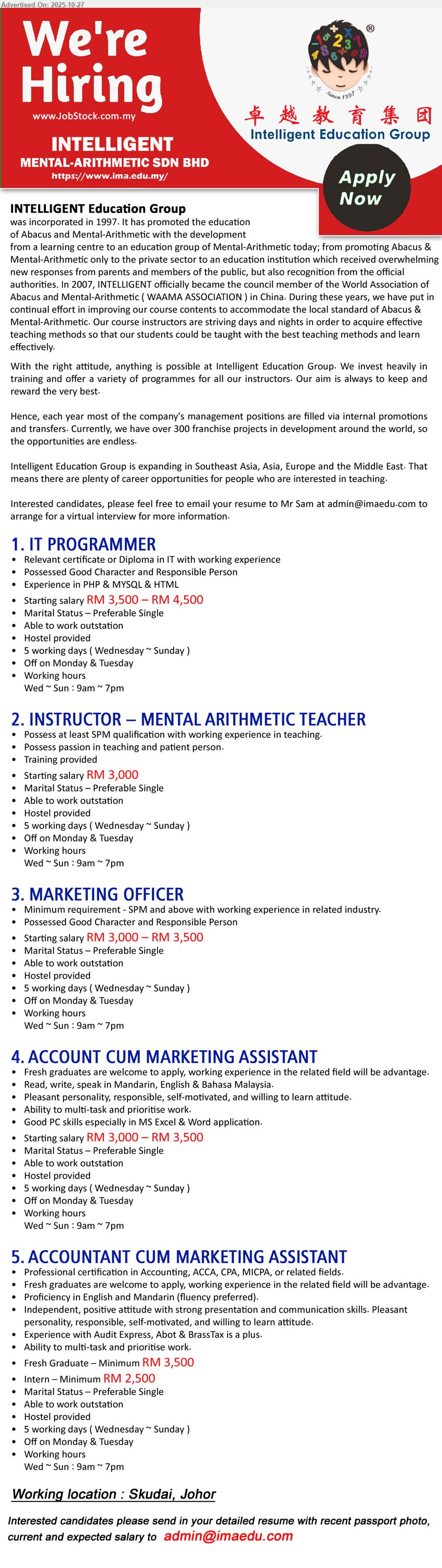 INTELLIGENT MENTAL-ARITHMETIC - 1. IT PROGRAMMER (Skudai, Johor), RM3,500–4,500, Cert/Diploma in IT, exp. in PHP/MySQL/HTML; coding & system support; able to travel; hostel; Wed–Sun 9am–7pm
2. INSTRUCTOR – MENTAL ARITHMETIC TEACHER (Skudai, Johor), RM3,000, SPM min; teaching passion & patient; instruct kids; able to outstation; single pref.; hostel; Wed–Sun 9am–7pm
3. MARKETING OFFICER (Skudai, Johor), RM3,000–3,500, SPM+ with related exp.; plan/execute marketing; good character; able to outstation; hostel; Wed–Sun 9am–7pm
4. ACCOUNT CUM MARKETING ASSISTANT (Skudai, Johor), RM3,000–3,500, fresh grads welcome; related exp. advantage; trilingual (Mandarin/Eng/BM); PC/Excel/Word; multitask; outstation; hostel; Wed–Sun 9am–7pm
5. ACCOUNTANT CUM MARKETING ASSISTANT (Skudai, Johor), RM3,500+ (fresh), RM2,500 (intern), professional acctg certs; English & Mandarin; audit/Express/ABSS/BrassTax plus; multitask; outstation; hostel; Wed–Sun 9am–7pm
Email Resume
