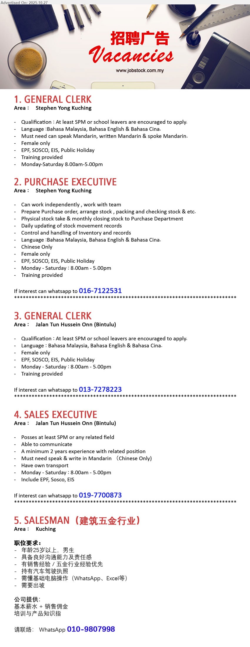 ADVERTISER - 1. GENERAL CLERK (Kuching), SPM; 0–1 yr ok; assist admin, filing & stock records; Mandarin required; female; Mon–Sat 8am–5pm; EPF/SOCSO/EIS, training.
2. PURCHASE EXECUTIVE (Kuching), SPM/Dip; 1+ yr; prepare PO, stock take/closing, inventory control, update movement; Chinese only, female; Mon–Sat 8am–5pm; EPF/SOCSO/EIS, training.
3. GENERAL CLERK (Bintulu), SPM; 0–1 yr ok; daily admin & document control; BM/Eng/Mandarin; female; Mon–Sat 8am–5pm; EPF/SOSCO/EIS, training.
4. SALES EXECUTIVE (Bintulu), SPM+; 2+ yrs; sales & client comms; must speak/write Mandarin（Chinese only）; own transport; Mon–Sat 8am–5pm; EPF/SOCSO/EIS.
5. SALESMAN（建筑五金行业） (Kuching), 基本薪+佣金；中专以上佳；2年销售优先；男，25岁+；会WhatsApp/Excel，需驾照，能出差；提供培训与产品知识。
WhatsApp 016-7122531 | 013-7278223 | 019-7700873 | 010-9807998