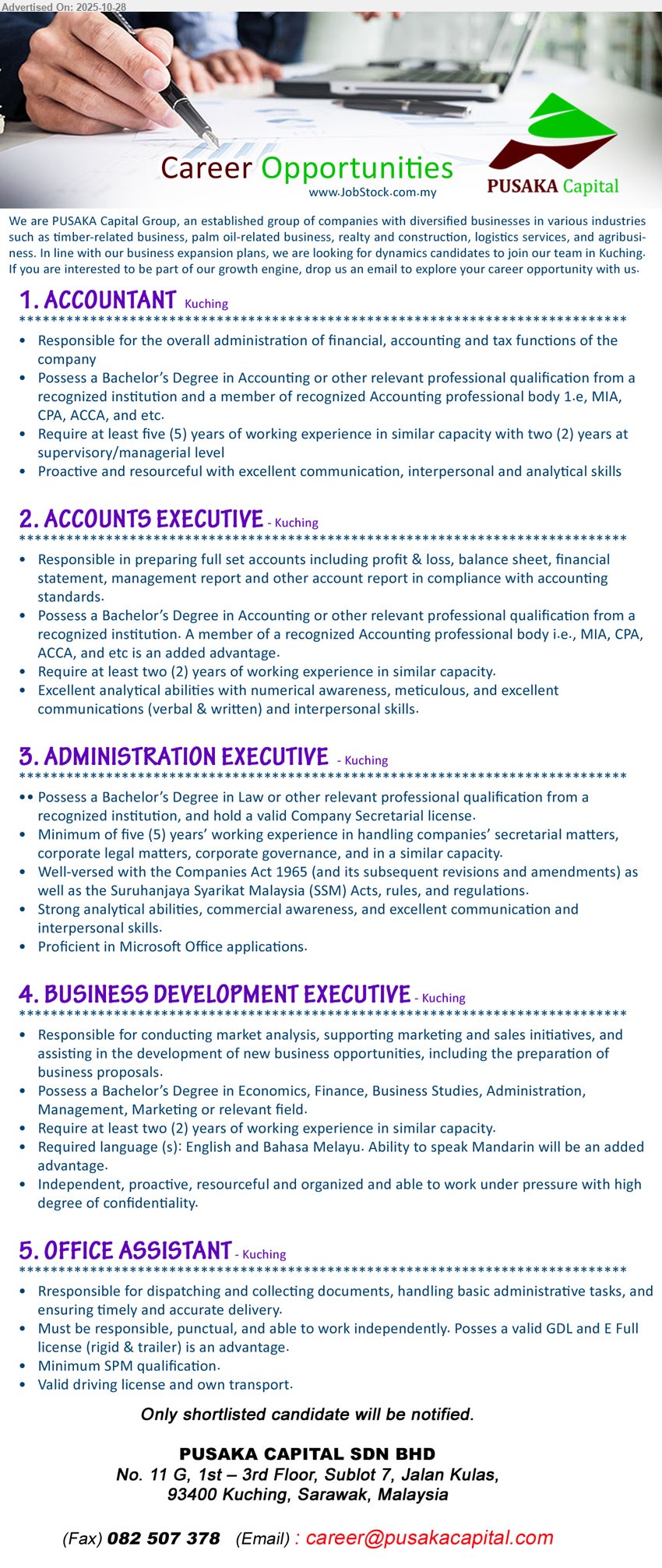PUSAKA CAPITAL SDN BHD - 1. ACCOUNTANT (Kuching), 1 post; Edu: Bachelor’s in Accounting + member MIA/ACCA/CPA; Exp: ≥5 yrs incl ≥2 yrs supervisory; Resp: finance/accounting/tax admin; Others: proactive, strong comms & analytical.
2. ACCOUNTS EXECUTIVE (Kuching), 1 post; Edu: Bachelor’s in Accounting; Exp: ≥2 yrs; Resp: full-set accounts, P&L/BS/FS, mgmt reports; Others: analytical, meticulous, good comms.
3. ADMINISTRATION EXECUTIVE (Kuching), 1 post; Edu: Bachelor’s in Law + valid Co. Secretary license; Exp: ≥5 yrs; Resp: corporate legal/secretarial, governance, Companies Act/SSM; Others: MS Office, strong comms/analysis.
4. BUSINESS DEVELOPMENT EXECUTIVE (Kuching), 1 post; Edu: Bachelor’s in Econ/Finance/Business/Marketing; Exp: ≥2 yrs; Resp: market analysis, support sales/marketing, new biz, proposals; Others: Eng & BM, Mandarin advantage, discreet.
5. OFFICE ASSISTANT (Kuching), 1 post; Edu: SPM; Exp: —; Resp: dispatch/collect docs, basic admin, timely delivery; Others: valid driving license & own transport, GDL/E full advantage, punctual/independent.
Email Resume