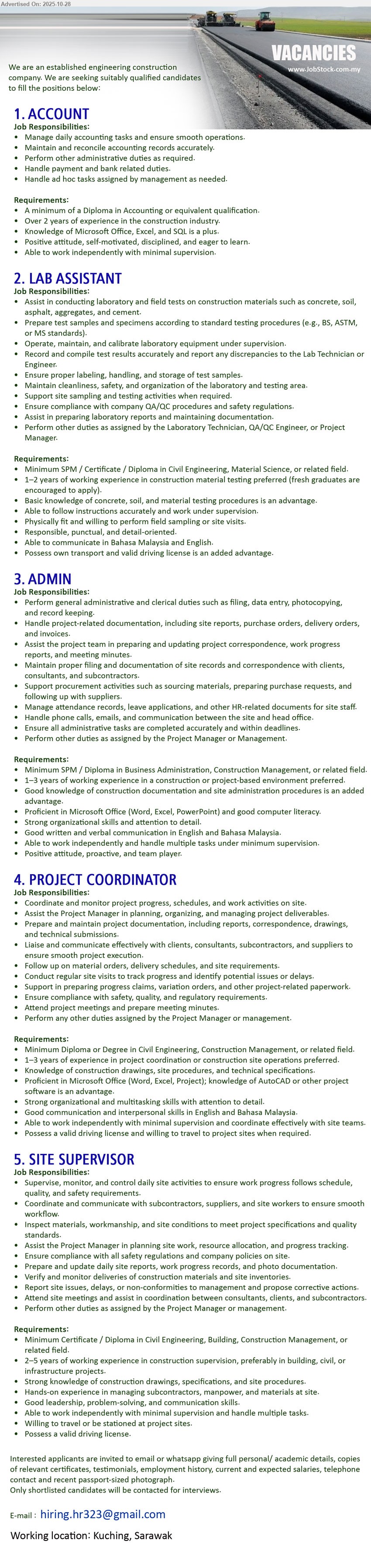 ADVERTISER (Engineering Construction Company) - 1. ACCOUNT (Kuching), Edu: Diploma in Accounting; Exp: >2 yrs (construction); Resp: daily accounts, reconcile, payments, bank/admin tasks; Others: MS Office/Excel, SQL plus, independent.
2. LAB ASSISTANT (Kuching), Edu: SPM/Cert/Diploma (Civil/Material Science); Exp: 1–2 yrs, fresh ok; Resp: lab/field tests, sampling, reporting; Others: fit, BM/Eng, own transport advantage.
3. ADMIN (Kuching), Edu: SPM/Diploma (Business/Construction Mgmt); Exp: 1–3 yrs; Resp: filing, documentation, site admin, HR support; Others: MS Office, strong comms, multitask, proactive.
4. PROJECT COORDINATOR (Kuching), Edu: Diploma/Degree (Civil/Construction Mgmt); Exp: 1–3 yrs; Resp: coordinate schedules/progress, site visits, paperwork; Others: MS Office/Project, AutoCAD plus, driving license, travel.
5. SITE SUPERVISOR (Kuching), Edu: Cert/Diploma (Civil/Building/Construction Mgmt); Exp: 2–5 yrs; Resp: supervise daily site works, inspect quality/safety; Others: drawings/specs knowledge, lead team, travel, valid license.
Email Resume