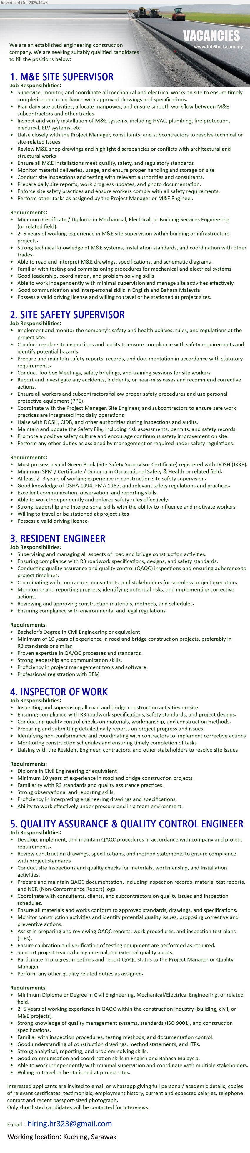 ADVERTISER (Engineering Construction Company) - 1. M&E SITE SUPERVISOR (Kuching), Edu: Min Cert/Diploma (Mechanical/Electrical/Building); Exp: 2–5 yrs; Resp: supervise M&E works, HVAC/fire/ELV install, drawings/specs compliance, coordinate trades; Others: read schematics, troubleshooting, valid license, travel.
2. SITE SAFETY SUPERVISOR (Kuching), Edu: SPM/Cert + valid Green Book (DOSH); Exp: 2–3 yrs; Resp: implement safety policies, inspections, toolbox talks, reports, incident investigation; Others: strong communication, records, influence crews, license, site travel.
3. RESIDENT ENGINEER (Kuching), Edu: Bachelor’s Civil Eng (BEM reg.); Exp: ≥10 yrs road/bridge (R3 preferred); Resp: oversee construction/QAQC, coordinate stakeholders, review materials/methods, resolve issues; Others: project software, leadership, regulations compliance.
4. INSPECTOR OF WORK (Kuching), Edu: Diploma Civil Eng; Exp: ≥10 yrs road/bridge; Resp: inspect/supervise site works, daily reports, enforce specs/safety, rectify non-conformities; Others: read drawings, teamwork, pressure-ready.
5. QUALITY ASSURANCE & QUALITY CONTROL ENGINEER (Kuching), Edu: Diploma/Degree (Civil/Mech/Elec); Exp: 2–5 yrs QAQC; Resp: site inspections, test records, NCRs, QAQC reports, ITPs; Others: ISO 9001, strong analytics/comms, license, stakeholder coordination.
Email Resume