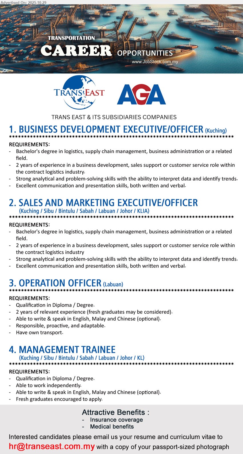 TRANS EAST & ITS SUBSIDIARIES COMPANIES - 1. BUSINESS DEVELOPMENT EXECUTIVE / OFFICER (Kuching), Deg in Logistics/Supply Chain/BA; 2 yrs BD/sales support in contract logistics; analyse trends; strong comm/presentation; ins/medical.
2. SALES AND MARKETING EXECUTIVE / OFFICER (Kuching/Sibu/Bintulu/Sabah/Labuan/Johor/KLIA), Deg; 2 yrs BD/sales/customer svc in contract logistics; data analysis; strong comm/presentation; ins/medical.
3. OPERATION OFFICER (Labuan), Diploma/Degree; 2 yrs exp (fresh grads considered); Eng/Malay/Chinese (opt.); responsible, proactive; own transport; ins/medical.
4. MANAGEMENT TRAINEE (Kuching/Sibu/Bintulu/Sabah/Labuan/Johor/KL), Diploma/Degree; 0–1 yr; independent; Eng/Malay/Chinese (opt.); fresh grads welcome; ins/medical.
Email Resume
