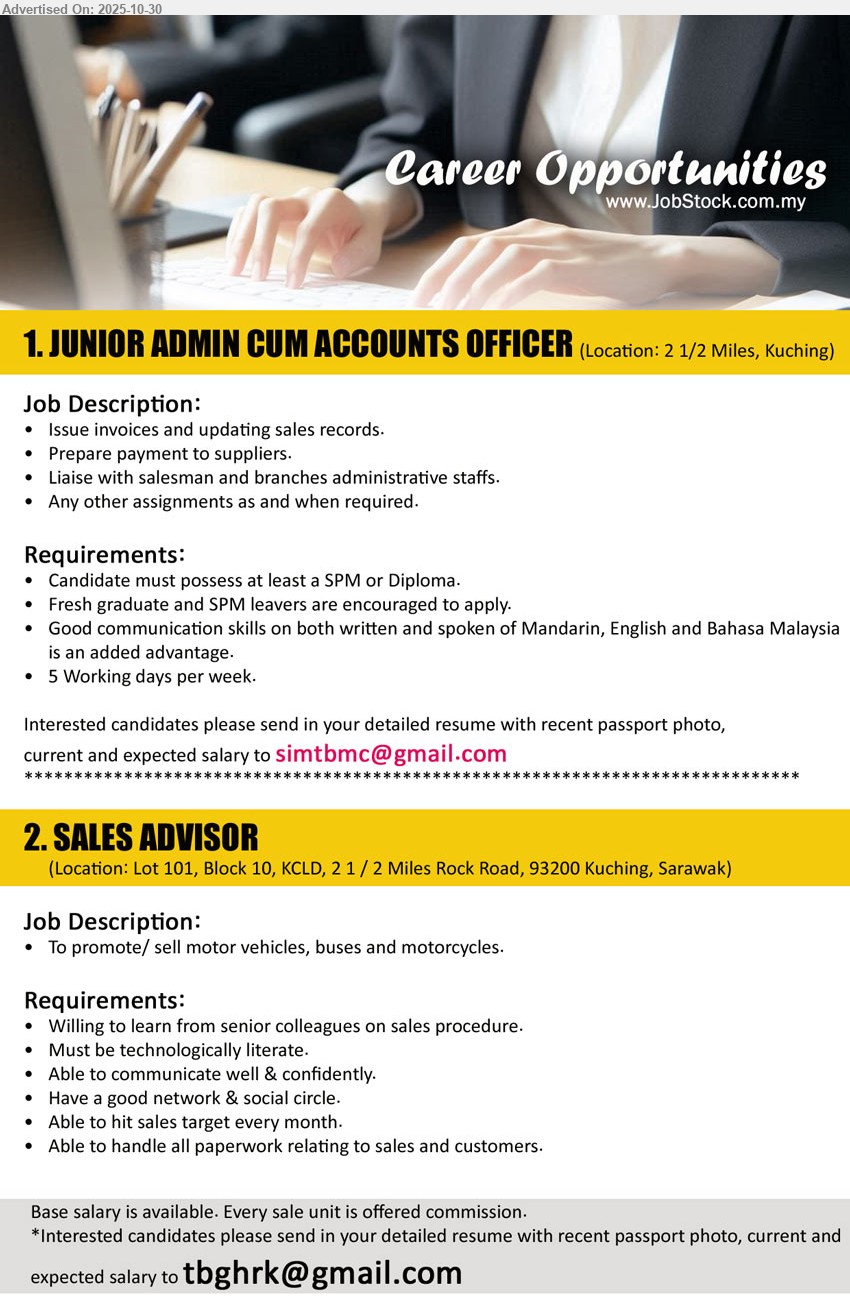 ADVERTISER - 1. JUNIOR ADMIN CUM ACCOUNTS OFFICER (Kuching), Edu: SPM/Diploma; Exp: Fresh grads OK; Duties: invoices, update sales records, supplier payments, liaise sales/branches; 5-day week; Mandarin/English/BM. Email Resume
2. SALES ADVISOR (Kuching), Salary: base + commission; Duties: promote/sell motor vehicles, buses & motorcycles; Req: tech-literate, strong communication, good network, hit monthly targets, handle paperwork, learn from seniors. 
Email Resume