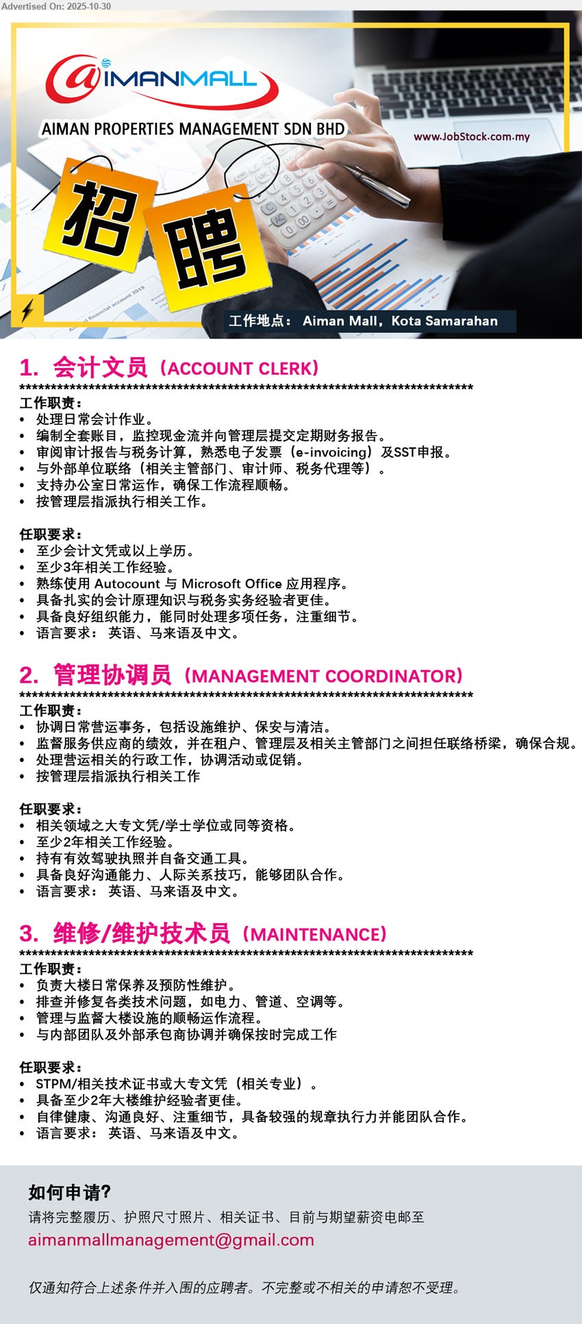 AIMAN PROPERTIES MANAGEMENT SDN BHD - 1. ACCOUNT CLERK 会计文员 (Aiman Mall, Kota Samarahan)，学历：会计文凭/以上；经验：≥3年；职责：日常账务、e-invoicing、SST申报、与审计税务沟通、报表；要求：懂Autocount/Office，细心，三语
2. MANAGEMENT COORDINATOR 管理协调员 (Aiman Mall, Kota Samarahan)，学历：相关大专/学位；经验：≥2年；职责：日常运营与设施维护、安全清洁、租户协调、行政与活动；要求：自备交通，沟通佳，团队合作，三语
3. MAINTENANCE 维修/维护技术员 (Aiman Mall, Kota Samarahan)，学历：STPM/相关技术证书/大专；经验：≥2年；职责：大楼保养与预防性维护，排查电力/管道/空调，监督承包商；要求：执行力强，细心，三语
Email Resume