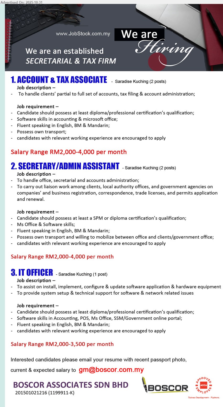 BOSCOR ASSOCIATES SDN BHD - 1. ACCOUNT & TAX ASSOCIATE (Kuching), 2 posts; Salary RM2,000–4,000; Edu: Diploma/Prof Cert; Exp: relevant pref; Resp: partial–full set, tax filing, admin; Others: acctg/MS Office software, Eng/BM/Mandarin, own transport
2. SECRETARY/ADMIN ASSISTANT (Kuching), 2 posts; Salary RM2,000–4,000; Edu: SPM/Diploma; Exp: related pref; Resp: office/secretarial & accounts admin, liaise clients & govt; Others: MS Office, Eng/BM/Mandarin, mobile & own transport
3. IT OFFICER (Kuching), 1 post; Salary RM2,000–3,500; Edu: Diploma/Prof Cert; Exp: related pref; Resp: install/configure/update apps & hardware, setup/support software & network; Others: POS/Accounting/MS Office, SSM portal, trilingual
Email Resume