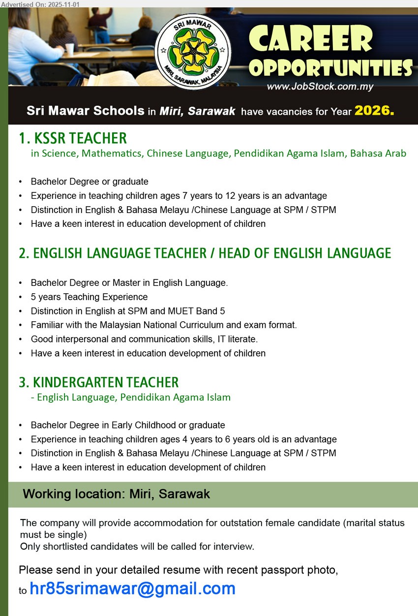 SRI MAWAR SCHOOLS - 1. KSSR TEACHER (Miri), (Science, Mathematics, Chinese Language, Pendidikan Agama Islam, Bahasa Arab) Edu: Bachelor; Experience in teaching children ages 7 years to 12 years is an advantage; Distinction in English & Bahasa Melayu /Chinese Language at SPM / STPM,
2. ENGLISH LANGUAGE TEACHER / HEAD OF ENGLISH LANGUAGE (Miri), Edu: Bachelor/Master in English; Exp: 5 yrs; Distinction in English at SPM and MUET Band 5, Familiar with the Malaysian National Curriculum and exam format.
3. KINDERGARTEN TEACHER (Miri), (English Language, Pendidikan Agama Islam), Edu: Bachelor in Early Childhood; Experience in teaching children ages 4 years to 6 years old is an advantage, Distinction in English & Bahasa Melayu /Chinese Language at SPM / STPM,
Email Resume