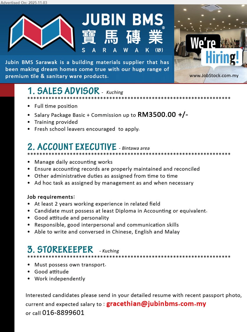 JUBIN BMS (SARAWAK) SDN BHD - 1. SALES ADVISOR (Kuching), salary up to RM3,500 basic+commission; Responsibilities: sales & customer service; Others: full-time, training provided, fresh school leavers welcome
2. ACCOUNT EXECUTIVE (Kuching), Education: Diploma in Accounting; Exp.: ≥2 yrs; Responsibilities: daily accounts, maintain & reconcile records, admin & ad hoc tasks; Others: good attitude, strong comms, Chinese/English/Malay
3. STOREKEEPER (Kuching), Responsibilities: store ops; Others: own transport, good attitude, work independently
Call/WhatsApp: 016-8899601 or Email Resume