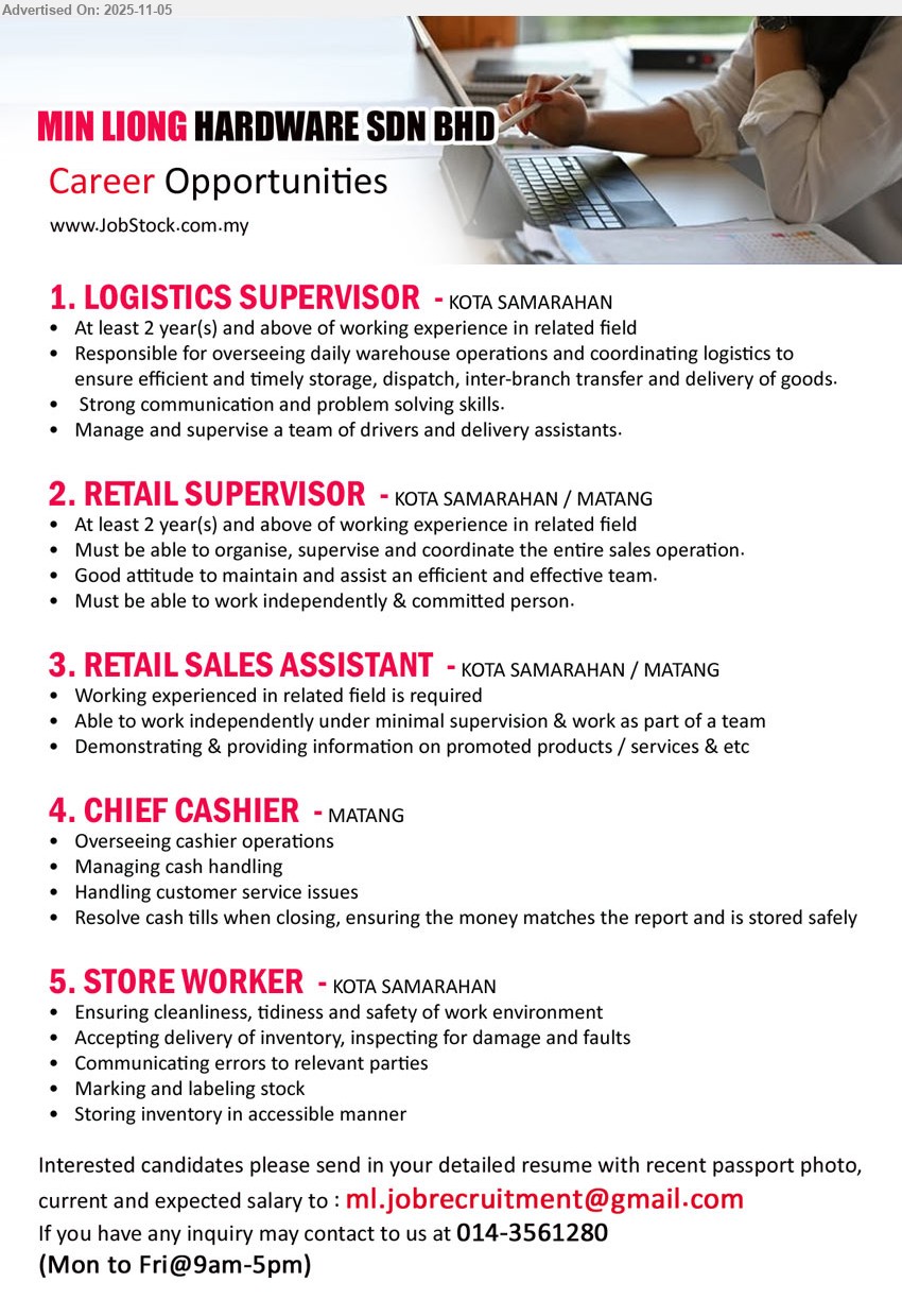 MIN LIONG HARDWARE SDN BHD - 1. LOGISTICS SUPERVISOR (Kota Samarahan), Exp: 2+ yrs; run warehouse/logistics—storage, dispatch, inter-branch transfer, deliveries; lead drivers/assistants; strong comms & problem-solving.
2. RETAIL SUPERVISOR (Kota Samarahan/Matang), Exp: 2+ yrs; organize, supervise & coordinate sales ops; maintain efficient team; work independently; committed attitude.
3. RETAIL SALES ASSISTANT (Kota Samarahan/Matang), Exp: related field req.; serve customers, demo products/services; work independently & as team with minimal supervision.
4. CHIEF CASHIER (Matang), Exp: –; oversee cashier ops & cash handling; resolve issues; close tills accurately; ensure safe storage; customer-service focus.
5. STORE WORKER (Kota Samarahan), Exp: –; keep workplace clean/safe; receive & inspect inventory; label stock; store items accessibly; report errors.
Call 014-3561280 | Email Resume