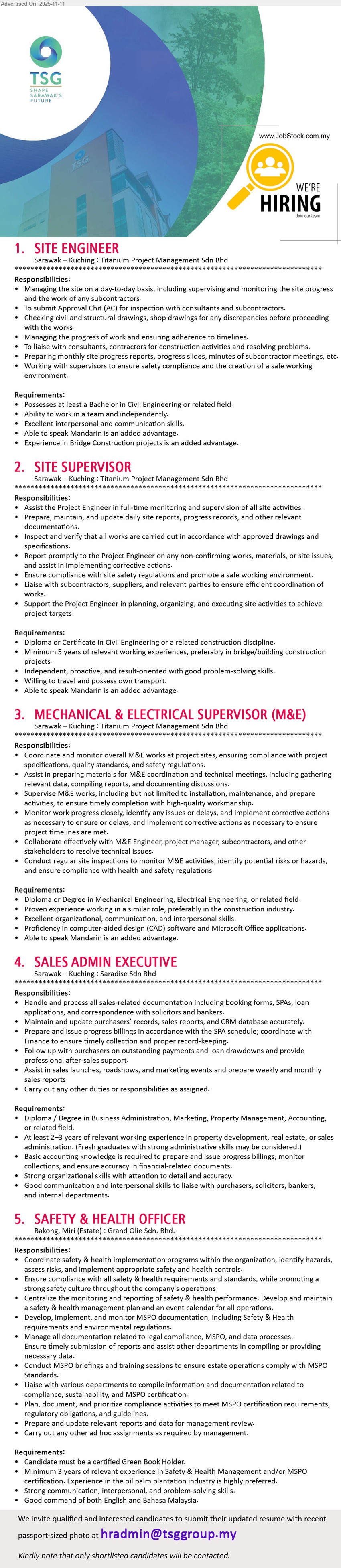 TSG GROUP SDN. BHD. - 1. SITE ENGINEER (Kuching, Sarawak), Bachelor in Civil/related; supervise daily site, check drawings, liaise consultants/subcons, ensure safety & progress; Mandarin/bridge project exp added advantage
2. SITE SUPERVISOR (Kuching, Sarawak), Diploma/Cert Civil/related; ≥5 yrs exp; full‐time site monitoring, safety compliance, reports, liaise subs; willing travel, own transport; Mandarin advantage
3. MECHANICAL & ELECTRICAL SUPERVISOR (M&E) (Kuching, Sarawak), Diploma/Degree Mech/Elect/related; proven similar role; oversee M&E install/maintenance, solve issues, safety inspections; CAD & MS Office; Mandarin advantage
4. SALES ADMIN EXECUTIVE (Kuching, Sarawak), Diploma/Degree Biz/Marketing/Property/Accounting; 2–3 yrs property/real estate sales admin; handle SPA/loan docs, CRM, payments, reports; strong MS Office/comms
5. SAFETY & HEALTH OFFICER (Bakong, Miri – Estate), Certified Green Book; exp in Safety & Health Mgmt/MSPO, plantation preferred; implement HSE programs, inspections/training, liaise stakeholders, reporting; good Eng/BM
Email Resume
