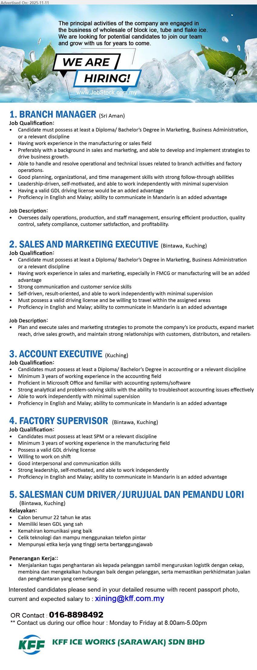 KFF ICE WORKS (SARAWAK) SDN BHD - 1. BRANCH MANAGER (Sri Aman), Edu: Diploma/Degree; Exp: manuf./sales preferred; Resp: oversee ops, production, staff, quality & safety; Others: strong leadership, planning, GDL & Mandarin advantage
2. SALES AND MARKETING EXECUTIVE (Bintawa, Kuching), Edu: Diploma/Degree; Exp: sales/marketing, FMCG/manufacturing advantage; Resp: plan/execute sales & marketing, grow market, maintain relationships; Others: license, travel, strong comms, Eng/BM, Mandarin advantage
3. ACCOUNT EXECUTIVE (Kuching), Edu: Diploma/Degree Accounting; Exp: ≥3 yrs; Resp: handle accounting ops, troubleshoot & reporting; Others: MS Office/accounting systems, analytical, independent, Eng/BM, Mandarin advantage
4. FACTORY SUPERVISOR (Bintawa, Kuching), Edu: ≥SPM; Exp: ≥3 yrs manufacturing; Resp: supervise shift ops & team; Others: valid GDL, leadership, good comms, independent, Eng/BM, Mandarin advantage
5. SALESMAN CUM DRIVER / JURUJUAL & PEMANDU LORI (Bintawa, Kuching), Edu: —; Exp: —; Resp: penghantaran ais, urus logistik, bina hubungan pelanggan; Others: ≥22 tahun, lesen GDL sah, komunikasi baik, mahir telefon pintar, beretika
Call / Whatsapp: 016-8898492 • Email Resume
