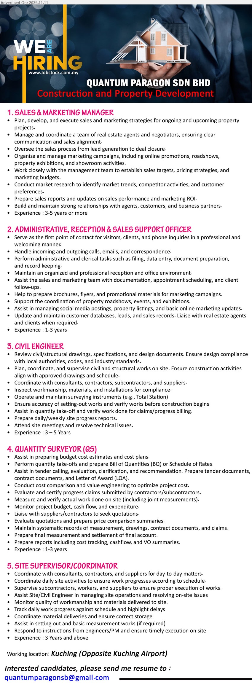 QUANTUM PARAGON SDN BHD - 1. SALES & MARKETING MANAGER (Kuching), Exp: 3–5+ yrs; Resp: plan/execute sales & mktg, lead agents, run campaigns/roadshows, market research, reports, maintain client/partner ties; Others: property projects
2. ADMINISTRATIVE, RECEPTION & SALES SUPPORT OFFICER (Kuching), Exp: 1–3 yrs; Resp: front desk, calls/emails, filing & data entry, scheduling, social posts, property listings, update databases & sales records; Others: professional follow-ups
3. CIVIL ENGINEER (Kuching), Exp: 3–5 yrs; Resp: review drawings/specs, plan/supervise civil works, coordinate subs/suppliers, inspections & surveying, verify quantities, progress reports; Others: resolve site issues
4. QUANTITY SURVEYOR (QS) (Kuching), xp: 1–3 yrs; Resp: cost estimates, take-offs & BQ, tender support, value engineering, verify work done, monitor cost/cashflow, VO summaries; Others: maintain records/claims
5. SITE SUPERVISOR/COORDINATOR (Kuching), Exp: ≥3 yrs; Resp: coordinate consultants/contractors, supervise site ops/quality, track progress, manage deliveries/storage, basic measurements/set-out; Others: meet schedule
Email Resume