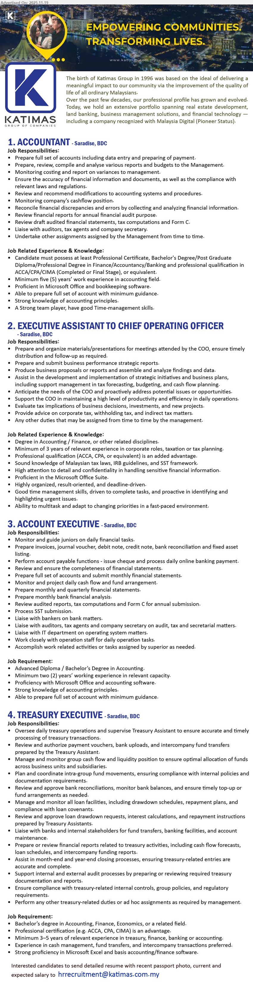 KATIMAS SDN BHD - 1. ACCOUNTANT (Saradise, Kuching), Degree/Prof qual ACCA/CPA/CIMA, 5+ yrs acct exp, full set acct, reports & budgeting, cashflow, liaise auditors/tax, strong MS Office
2. EXECUTIVE ASSISTANT TO CHIEF OPERATING OFFICER (Saradise, Kuching), Degree Accounting/Finance, 5+ yrs corporate/tax exp, prepare COO reports/proposals, monitor budgeting & cashflow, advise on tax, strong analysis & comm skills
3. ACCOUNT EXECUTIVE (Saradise, Kuching), Adv Dip/Degree Accounting, 2+ yrs exp, supervise juniors, handle full set acct, AP, bank recon, SST, cashflow, liaise banks/auditors, MS Office & acct software
4. TREASURY EXECUTIVE (Saradise, Kuching), Degree Accounting/Finance/Econs, 3–5 yrs treasury/finance exp, manage group cashflow & loans, bank dealings, reports, Excel strong, controls & compliance focus
Email Resume