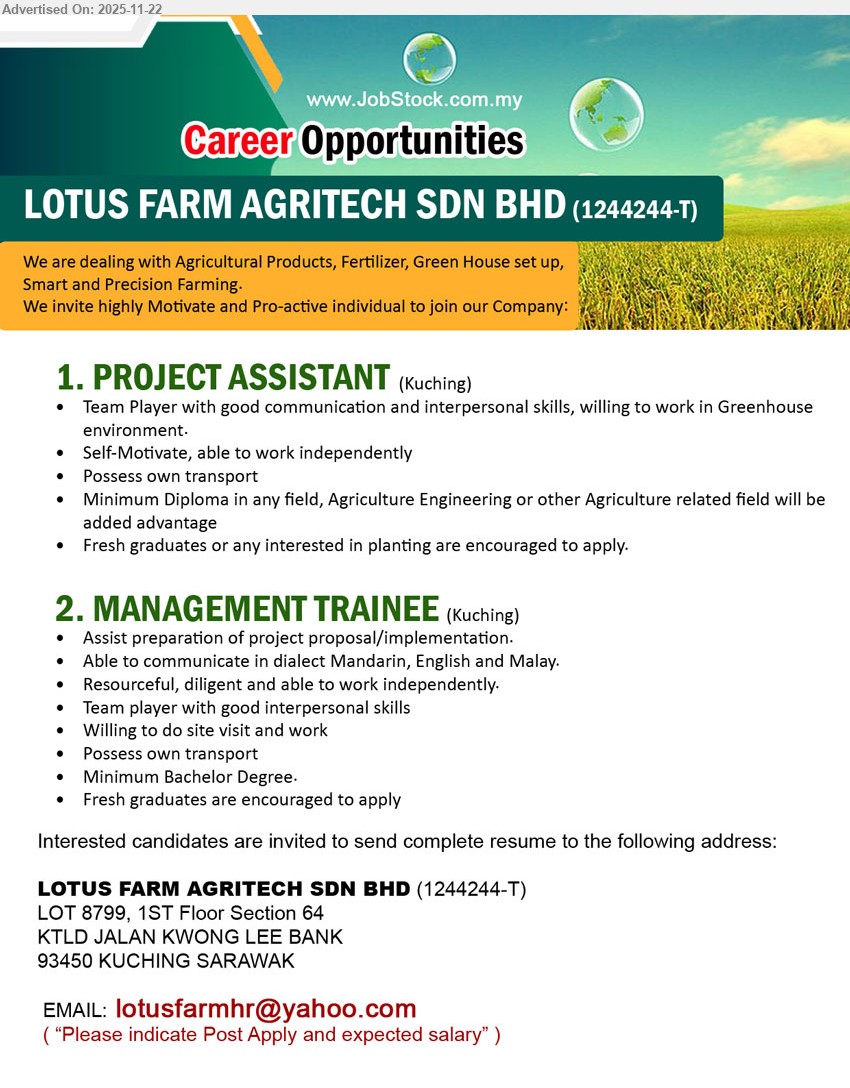 LOTUS FARM AGRITECH SDN BHD - 1. PROJECT ASSISTANT (Kuching), Diploma any field (Agri advantage), fresh grads welcome, support greenhouse projects & planting tasks, team player, good communication, own transport, work independently.
2. MANAGEMENT TRAINEE (Kuching), Bachelor Degree, fresh grads welcome, assist project proposal/implementation, site visits, Mandarin/English/Malay, resourceful, good interpersonal skills, own transport, independent worker.
Email Resume.