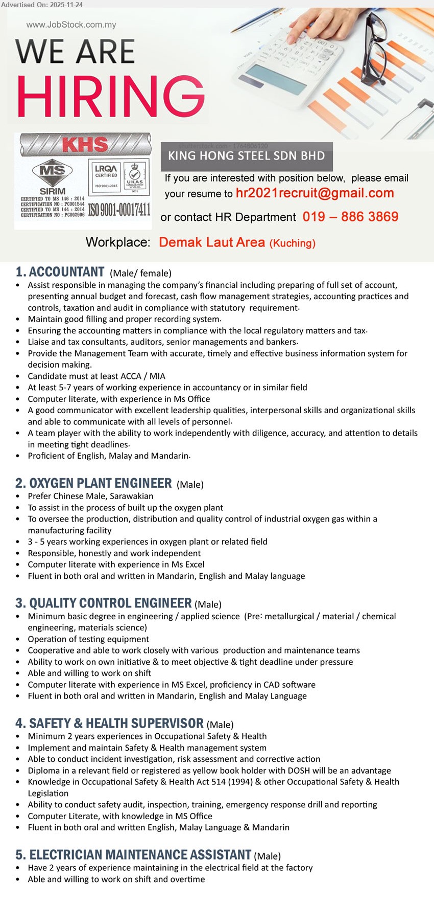 KING HONG STEEL SDN BHD - 1. ACCOUNTANT (Kuching), ACCA/MIA, 5–7 yrs exp, handle full set accounts, budgeting, cashflow, tax/audit compliance, liaise auditors/bankers, MS Office, trilingual
2. OXYGEN PLANT ENGINEER (Kuching), Degree in engineering/related, 3–5 yrs oxygen plant, oversee production & QC of industrial gas, Excel, prefer Chinese Sarawakian, trilingual
3. QUALITY CONTROL ENGINEER (Kuching), Degree in engineering/applied science, operate testing equipment, support production & maintenance, work on shift, Excel & CAD, trilingual
4. SAFETY & HEALTH SUPERVISOR (Kuchching), Diploma/OSH related, min 2 yrs OSH, implement safety system, incident investigation, audits, training, MS Office, English/Malay/Mandarin
5. ELECTRICIAN MAINTENANCE ASSISTANT (Kuching), 2 yrs electrical maintenance in factory, assist repair/upkeep, able & willing to work shift and overtime
Call / Whatsapp 019-886 3869 or Email Resume