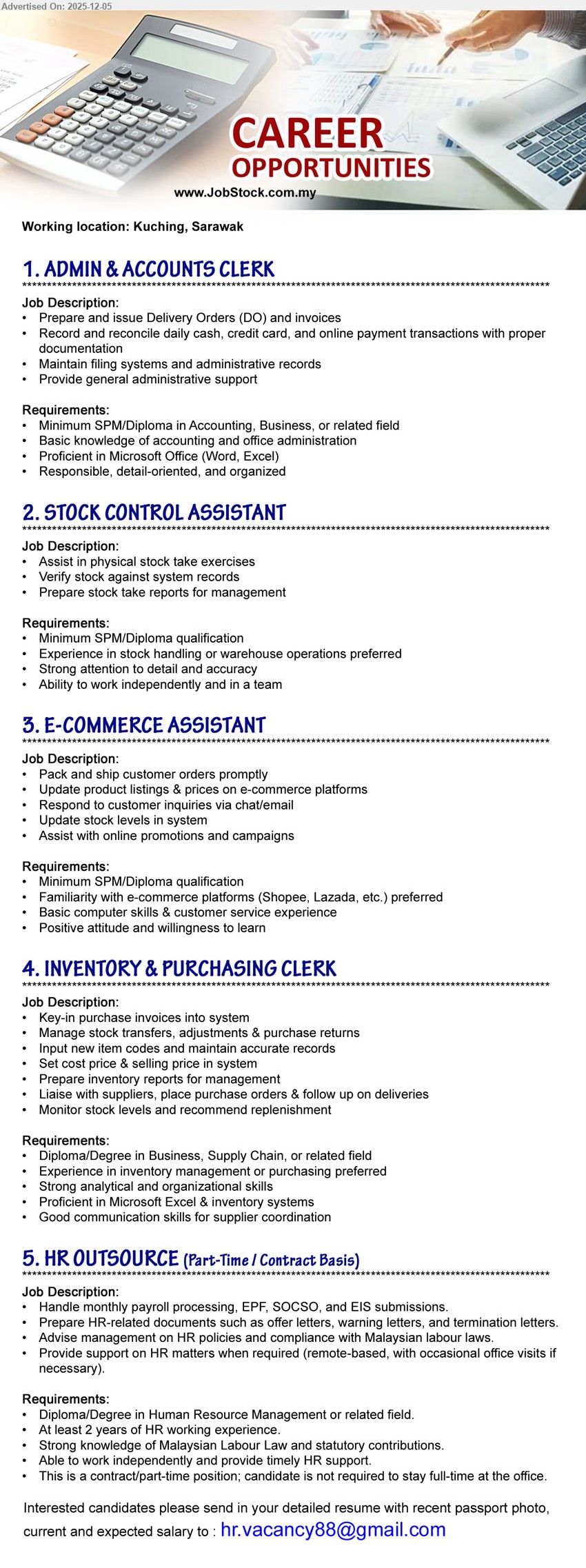 ADVERTISER - 1. ADMIN & ACCOUNTS CLERK (Kuching, Sarawak), Edu: SPM/Diploma Accounting/Business; Exp: basic accounting; handle DO, invoices, cash/online reconciliation, filing & admin support, MS Office.
2. STOCK CONTROL ASSISTANT (Kuching, Sarawak), Edu: SPM/Diploma; Exp: stock/warehouse pref; assist stock take, verify with system, prepare reports; accurate, work independently & in team.
3. E-COMMERCE ASSISTANT (Kuching, Sarawak), Edu: SPM/Diploma; Exp: e-commerce/customer service pref; pack & ship orders, update listings/stock, reply chat/email, support online promos/campaigns.
4. INVENTORY & PURCHASING CLERK (Kuching, Sarawak), Edu: Diploma/Degree Business/Supply Chain; Exp: inventory/purchasing pref; manage purchase invoices, stock transfers, pricing, reports; liaise suppliers, monitor & replenish stock.
5. HR OUTSOURCE (PART-TIME / CONTRACT BASIS) (Kuching, Sarawak), Edu: Diploma/Degree HR; Exp: ≥2 yrs; handle payroll, EPF/SOCSO/EIS, HR letters; advise labour law; remote/part-time HR support.
Email Resume