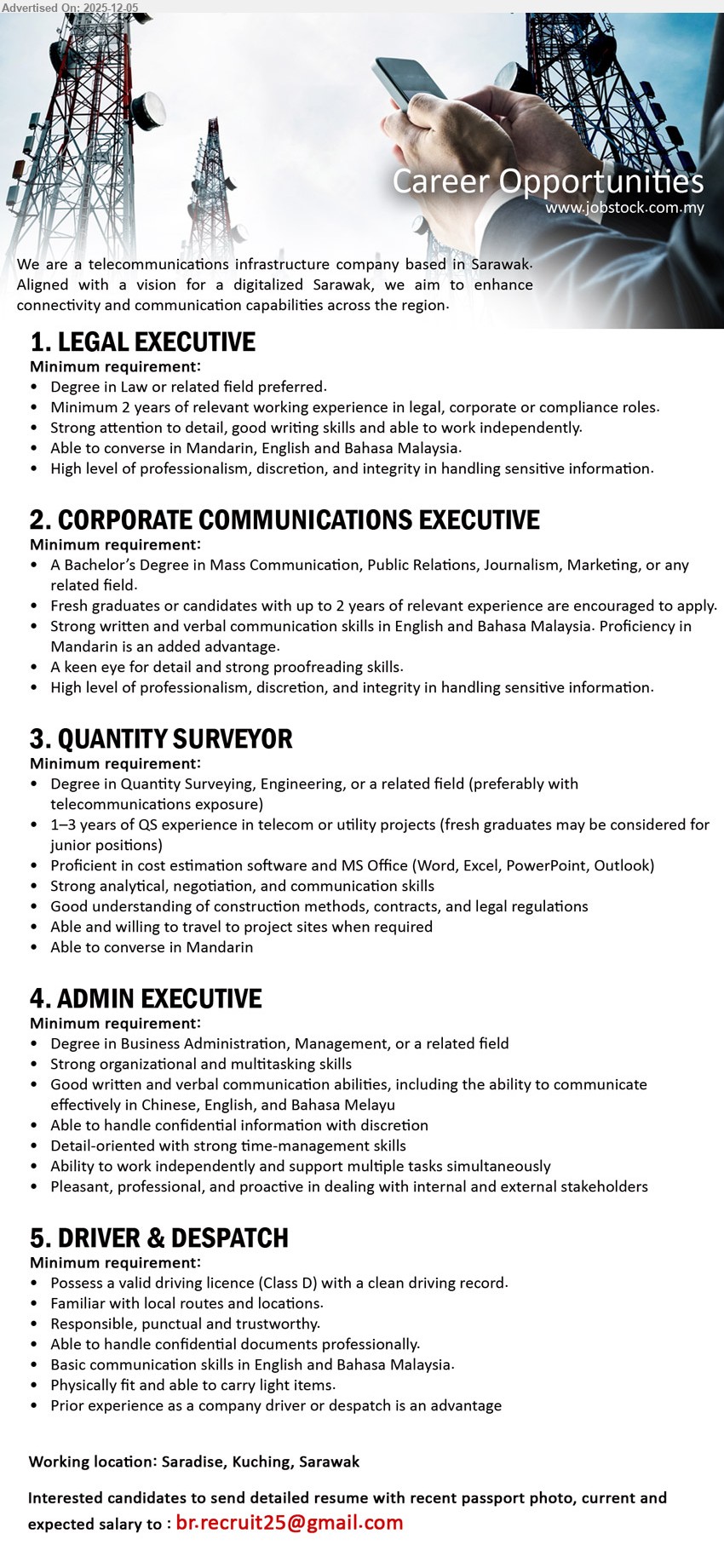 ADVERTISER - 1. LEGAL EXECUTIVE (Saradise, Kuching), Edu: Degree in Law/related; Exp: ≥2 yrs legal/corp/compliance; draft & review contracts, advise management, handle sensitive info discreetly; converse Mandarin, Eng, BM.
2. CORPORATE COMMUNICATIONS EXECUTIVE (Saradise, Kuching), Edu: Degree in Mass Comm/PR/Journalism/Marketing; Exp: 0–2 yrs; plan corp comms, media content & PR, strong writing/editing, Eng/BM, Mandarin an advantage.
3. QUANTITY SURVEYOR (Saradise, Kuching), Edu: Degree in QS/Engineering; Exp: 1–3 yrs QS in telecom/utility (fresh grads jr role); cost estimation, contracts, site visits, Mandarin speaking.
4. ADMIN EXECUTIVE (Saradise, Kuching), Edu: Degree in Business/Management; Exp: related; manage office admin, documents & confidential info, multitask, communicate in Chinese/English/BM, support internal & external stakeholders.
5. DRIVER & DESPATCH (Saradise, Kuching), Edu: –; Exp: driver/dispatch pref; Class D licence, know local routes, deliver docs safely, handle confidential papers, physically fit, basic Eng/BM.
Email Resume