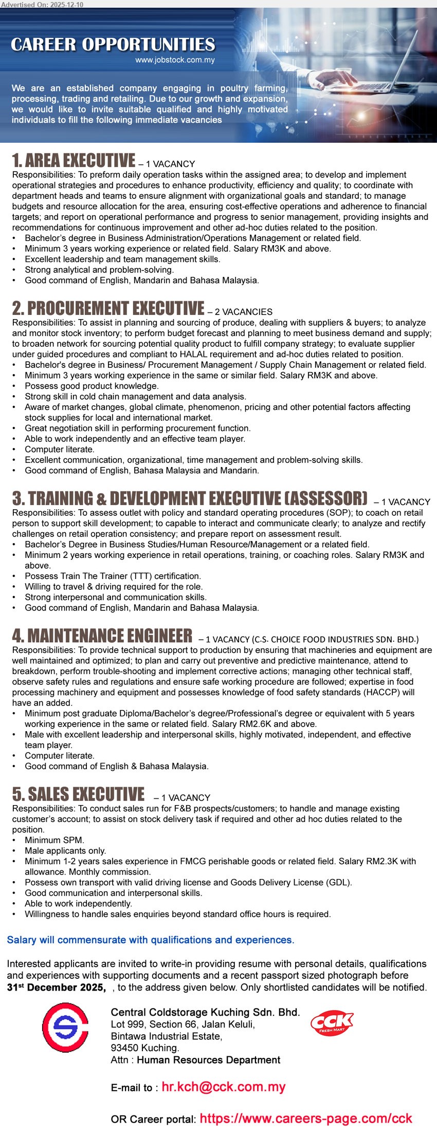 CENTRAL COLDSTORAGE KUCHING SDN BHD - 1. AREA EXECUTIVE (Kuching, 1 vacancy), RM3K+; Deg Business/Operations; 3 yrs exp; manage area operations, productivity, budgets, reporting; strong leadership, analytical; English/Mandarin/BM.
2. PROCUREMENT EXECUTIVE (Kuching, 2 vacancies), RM3K+; Deg Business/Procurement/Supply Chain; 3 yrs exp; source produce, plan budget, manage inventory, negotiate suppliers; HALAL, data analysis, trilingual.
3. TRAINING & DEVELOPMENT EXECUTIVE (ASSESSOR) (Kuching, 1 vacancy), RM3K+; Deg Business/HR/Management; 3 yrs retail/training exp; assess outlets, coach staff, ensure SOP, prepare reports; TTT cert, travel/driving.
4. MAINTENANCE ENGINEER (Kuching, 1 vacancy), RM2.6K+; Postgrad Dip/Deg/Professional Eng.; 5 yrs exp; maintain & troubleshoot machinery, preventive maintenance, lead tech staff; HACCP knowledge advantage, male, English/BM.
5. SALES EXECUTIVE (Kuching, 1 vacancy), RM2.3K+ allowance & commission; SPM; 1–2 yrs FMCG sales; run F&B sales, manage accounts, assist delivery; male, own transport & GDL.
Email Resume or apply via: https://www.careers-page.com/cck
