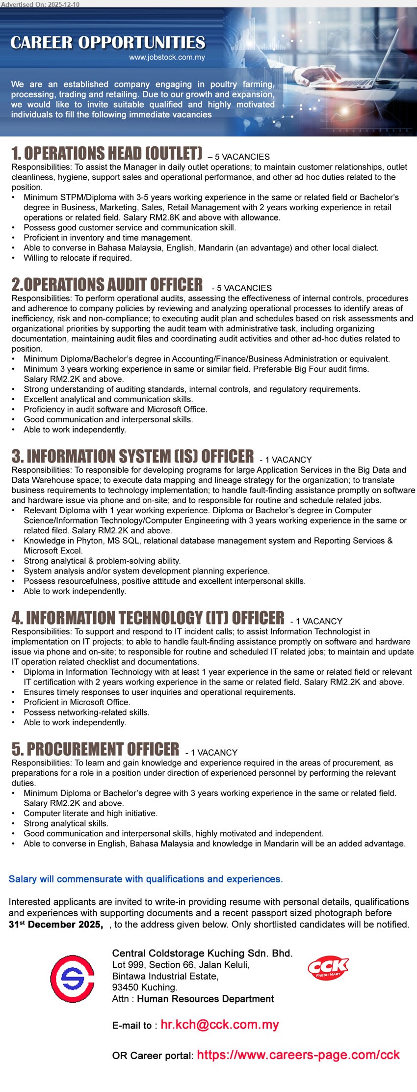 CENTRAL COLDSTORAGE KUCHING SDN BHD - 1. OPERATIONS HEAD (OUTLET) (Kuching), 5 vacancies, RM2.8K+ allowance; STPM/Dip or Deg Business/Marketing; 3–5 yrs retail ops; assist manager, manage outlet, inventory/time, customer service; BM/Eng/Mandarin, willing relocate.
2. OPERATIONS AUDIT OFFICER (Kuching), 5 vacancies, RM2.2K+; Dip/Deg Accounting/Finance/Business; 3 yrs audit exp; perform operational audits, review controls/compliance; proficient audit software & MS Office; strong analytical, independent.
3. INFORMATION SYSTEM (IS) OFFICER (Kuching), 1 vacancy, RM2.2K+; Dip/Deg IT/CS/Eng; 1–3 yrs related exp; develop programs, data mapping, troubleshoot apps; Python, MS SQL, reporting, Excel; strong analytical, independent.
4. INFORMATION TECHNOLOGY (IT) OFFICER (Kuching), 1 vacancy, RM2.2K+; Dip/Cert IT; 1–2 yrs exp; handle IT incidents, support projects, routine IT tasks; MS Office, networking skills; work independently.
5. PROCUREMENT OFFICER (Kuching), 1 vacancy, RM2.2K+; Dip/Deg; 3 yrs procurement exp; support sourcing & purchasing, reports; computer literate, initiative, analytical; English/BM/Mandarin, good interpersonal skills.
Email Resume or apply via: https://www.careers-page.com/cck