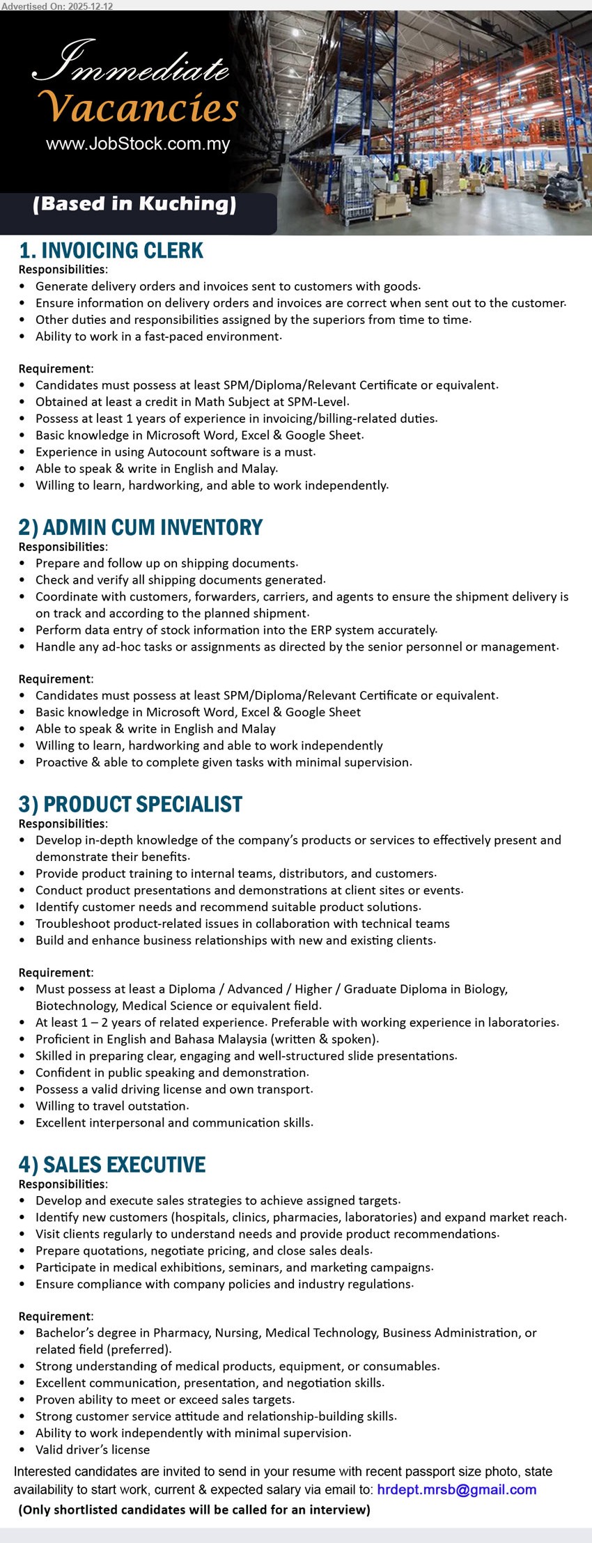 ADVERTISER - 1. INVOICING CLERK (Kuching), SPM/Diploma/Cert (SPM Math credit), 1+ yr, generate DO & invoices, verify accuracy, handle ad-hoc tasks; Autocount + Word/Excel/Google Sheet, Eng/BM, fast-paced/independent.
2. ADMIN CUM INVENTORY (Kuching), SPM/Diploma/Cert, (exp not stated), prepare/verify shipping docs, coordinate delivery with customers/forwarders, stock data entry to ERP; Word/Excel/Google Sheet, Eng/BM, proactive, minimal supervision.
3. PRODUCT SPECIALIST (Kuching), Diploma+ (Biology/Biotech/Medical Science), 1–2 yrs, product training & demos, present solutions, troubleshoot with tech team, build client relations; strong slides/public speaking, own transport, travel outstation.
4. SALES EXECUTIVE (Kuching), Degree pref (Pharmacy/Nursing/Medical Tech/Business), (exp not stated), develop sales & new accounts (hospitals/clinics/pharmacies/labs), client visits, quote/negotiate/close; target-driven, compliant, driving license.
Email Resume