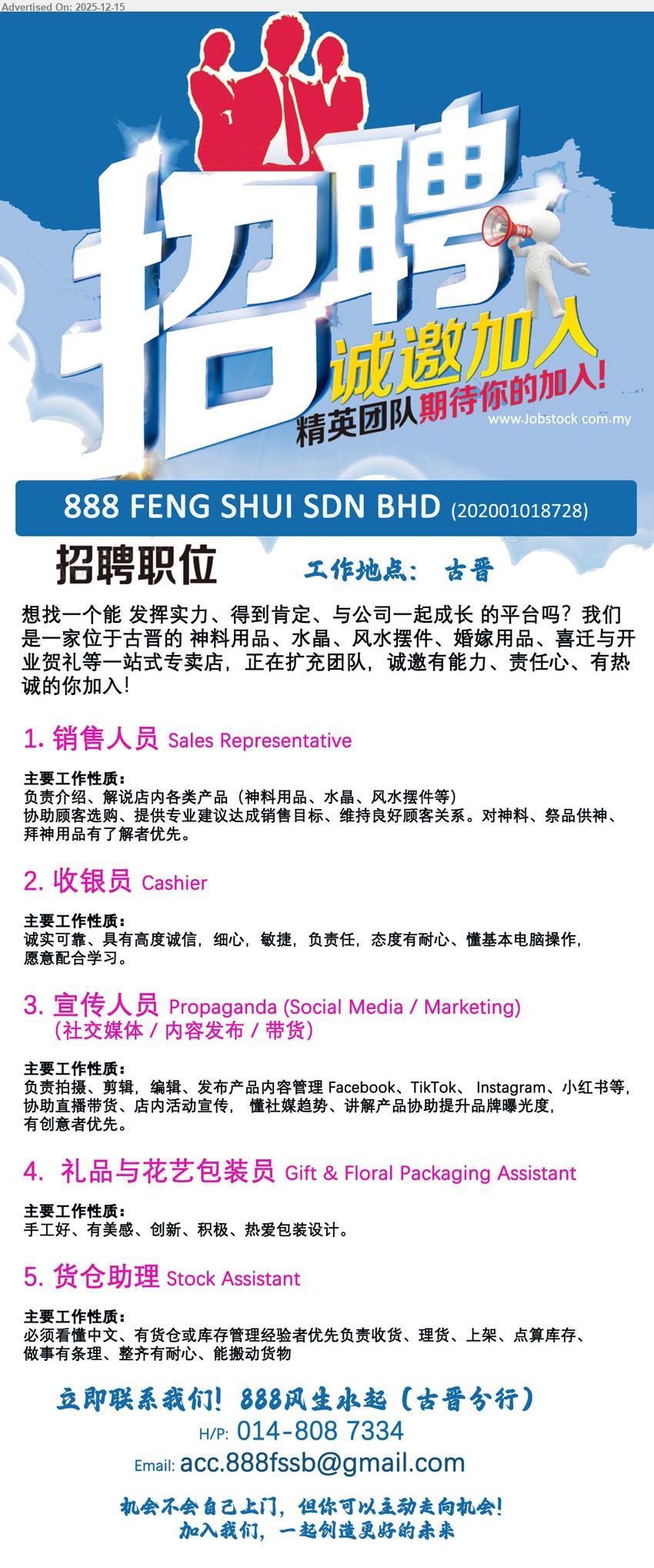 888 FENG SHUI SDN BHD - 1. SALES REPRESENTATIVE 销售人员 (古晋), 介绍/解说神料、水晶、风水摆件；协助选购+专业建议达标；维护顾客关系；懂祭品/拜神用品优先。
2. CASHIER 收银员 (古晋), 收银相关工作；诚实细心、动作敏捷；耐心负责；会基本电脑操作；愿意学习配合。
3. SOCIAL MEDIA / MARKETING 宣传人员 (古晋), 拍摄剪辑编辑发帖；管理FB/TikTok/IG/小红书；协助直播带货+活动宣传；懂趋势、有创意优先。
4. GIFT & FLORAL PACKAGING ASSISTANT 礼品与花艺包装员 (古晋), 礼品/花艺包装；手工好有美感；创新积极；热爱包装设计。
5. STOCK ASSISTANT 货仓助理 (古晋), 货仓/库存管理优先, 收货理货上架+盘点库存；需看懂中文；做事有条理耐心；能搬动货物。
Call/WhatsApp: 014-808 7334
Email Resume