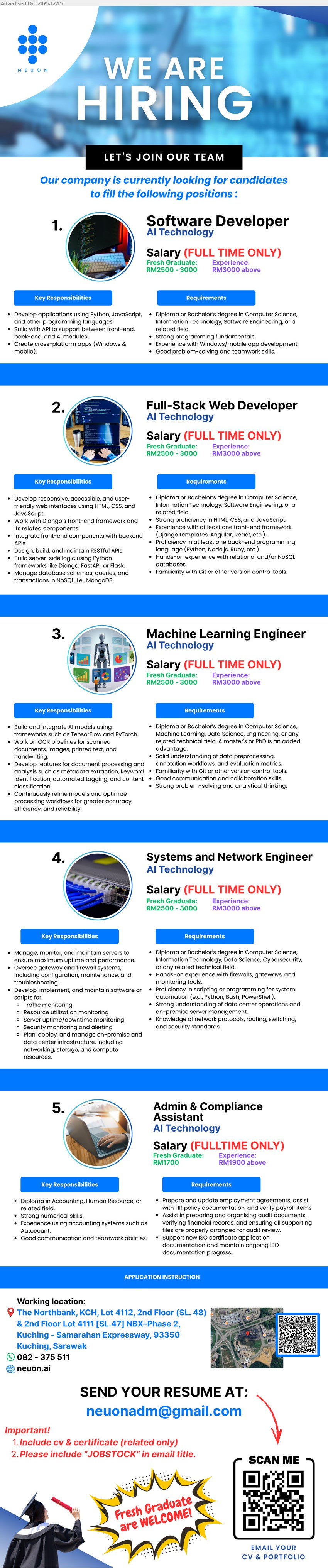 NEUON AI SDN BHD - 1. SOFTWARE DEVELOPER (Kuching, Sarawak), RM2500–3000 (Fresh) / RM3000+ (Exp), Diploma/Bachelor CS/IT, Exp: Fresh grad/Experienced, develop apps (Python/JavaScript), front-end & back-end modules, cross-platform apps, strong problem-solving/teamwork.
2. FULL-STACK WEB DEVELOPER (Kuching, Sarawak), RM2500–3000 (Fresh) / RM3000+ (Exp), Diploma/Bachelor CS/IT, Exp: Fresh grad/Experienced, build responsive web (HTML/CSS/JS), front-end framework, API integration, DB (SQL/NoSQL), Git/version control.
3. MACHINE LEARNING ENGINEER (Kuching, Sarawak), RM2500–3000 (Fresh) / RM3000+ (Exp), Diploma/Bachelor CS/AI (Master/PhD advantage), Exp: Fresh grad/Experienced, build & deploy AI models (PyTorch/TensorFlow), data preprocessing, model optimization, strong analytical/collab skills.
4. SYSTEMS AND NETWORK ENGINEER (Kuching, Sarawak), RM2500–3000 (Fresh) / RM3000+ (Exp), Diploma/Bachelor CS/IT/Cybersecurity, Exp: Fresh grad/Experienced, manage servers/network (routing/switching/security), monitor uptime, implement tools, handle troubleshooting, automation (Python/Bash/PowerShell).
5. ADMIN & COMPLIANCE ASSISTANT (Kuching, Sarawak), RM1700 (Fresh) / RM1900+ (Exp), Diploma (Accounting/HR/related), Exp: Fresh grad/Experienced, support compliance & ISO docs, audit prep, organize records, strong communication, teamwork, computer skills.
Call 082-375 511 / Email Resume / Scan QR / neuon.ai