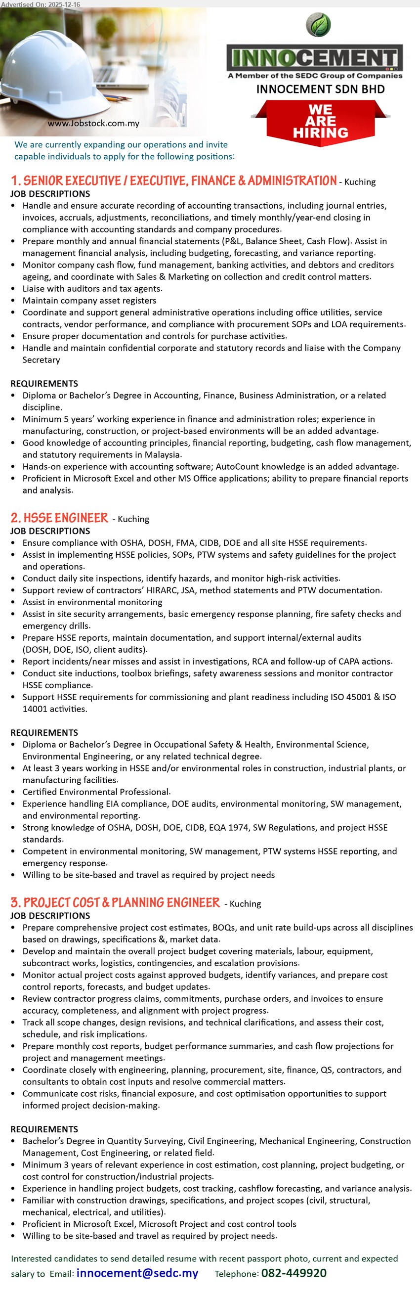 INNOCEMENT SDN BHD - 1. SENIOR EXECUTIVE / EXECUTIVE, FINANCE & ADMINISTRATION (Kuching), Diploma/Bachelor (Accounting/Finance/BA); 5+ yrs exp; handle full-set accounts, month/year-end closing, P&L/BS/CF, budgeting, cashflow, auditors, admin SOPs; AutoCount/Excel advantage.
2. HSSE ENGINEER (Kuching), Diploma/Bachelor (OSH/Environmental/Technical); 3+ yrs exp; ensure OSHA/DOSH/DOE/CIDB compliance, implement SOP/PTW, site inspections, HIRARC/JSA, audits, incident RCA/CAPA, ISO 45001/14001 support; CEP preferred.
3. PROJECT COST & PLANNING ENGINEER (Kuching), Bachelor (QS/Civil/Mechanical/Construction/Cost Eng); 3+ yrs exp; prepare cost estimates/BOQ, manage budgets & cost control, claims/PO tracking, scope-change costing, monthly reports/forecast, coordinate stakeholders; Excel/MS Project; site travel.
Call/WhatsApp: 082-449920  |  Email Resume