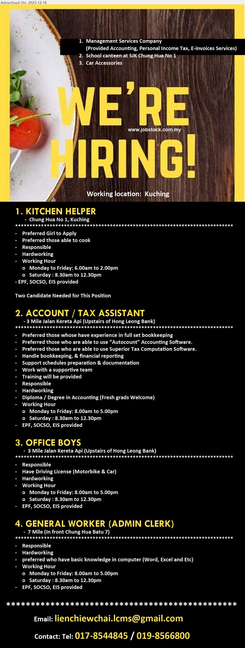 ADVERTISER - 1. KITCHEN HELPER (Chung Hua No.1, Kuching), Edu n/a, Exp n/a, Canteen kitchen support; able cook; responsible & hardworking; Mon–Fri 6:00am–2:00pm, Sat 8:30am–12:30pm; EPF/SOCSO/EIS.
2. ACCOUNT / TAX ASSISTANT (3 Mile Jalan Kereta Api, Kuching), Edu Diploma/Degree Accounting, Exp preferred, Full set bookkeeping + financial reporting; Autocount & Superior Tax software; schedules/docs support; training provided; EPF/SOCSO/EIS; Mon–Fri 8:00am–5:00pm, Sat 8:30am–12:30pm.
3. OFFICE BOYS (3 Mile Jalan Kereta Api, Kuching), Edu n/a, Exp n/a, Office runner/support; responsible & hardworking; must have driving license (motorbike & car); Mon–Fri 8:00am–5:00pm, Sat 8:30am–12:30pm; EPF/SOCSO/EIS.
4. GENERAL WORKER (ADMIN CLERK) (7 Mile, Kuching), Edu n/a, Exp n/a, General admin duties; basic computer (Word/Excel etc.); responsible & hardworking; Mon–Fri 8:00am–5:00pm, Sat 8:30am–12:30pm; EPF/SOCSO/EIS.
WhatsApp/Call: 017-8544845 / 019-8566800 | Email Resume