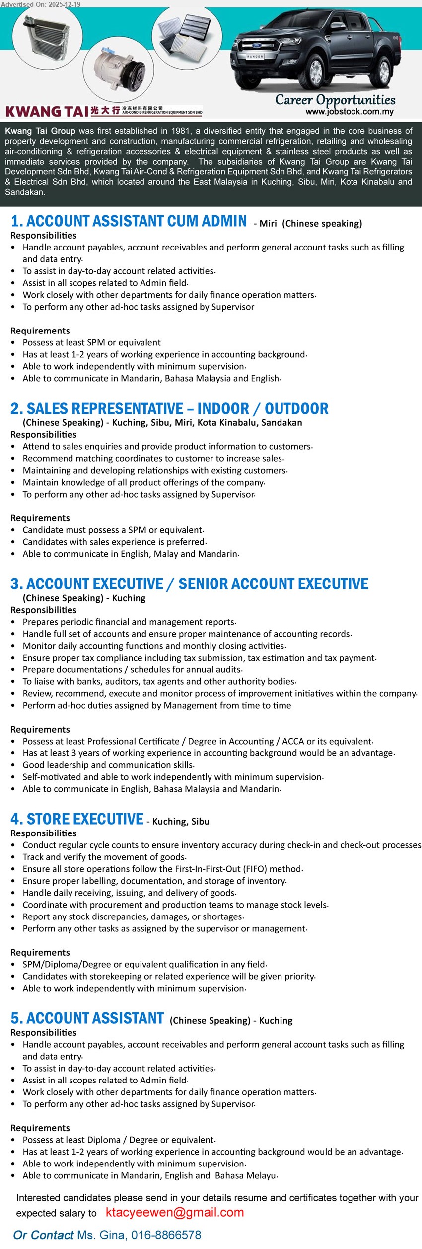 KWANG TAI GROUP - 1. ACCOUNT ASSISTANT CUM ADMIN (Miri), SPM/equivalent, 1–2 yrs, handle AP/AR + filing/data entry, assist daily accounts & admin, independent, Chinese speaking (Mandarin/BM/English)
2. SALES REPRESENTATIVE (INDOOR/OUTDOOR) (Kuching/Sibu/Miri/Kota Kinabalu/Sandakan), SPM/equivalent, Exp: sales pref, attend enquiries & product info, build customer relations, keep product knowledge, Chinese speaking (Eng/Malay/Mandarin)
3. ACCOUNT EXECUTIVE / SENIOR ACCOUNT EXECUTIVE (Kuching), Prof Cert/Degree (Accounting/ACCA), 3+ yrs adv, full set accounts + reports/closing, tax & audit docs, liaise bank/auditors, leadership, Chinese speaking
4. STORE EXECUTIVE (Kuching/Sibu), SPM/Diploma/Degree, Exp: storekeeping pref, cycle count & inventory tracking, FIFO + labelling/docs, receiving/issuing/delivery, report discrepancies, independent
5. ACCOUNT ASSISTANT (Kuching), Diploma/Degree/equivalent, 1–2 yrs adv, handle AP/AR + filing/data entry, assist daily accounts & admin, independent, Chinese speaking (Mandarin/Eng/BM)
Email Resume / Call: 016-8866578 (Ms. Gina)