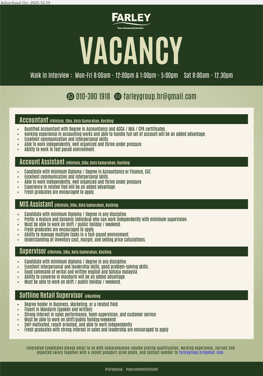 FARLEY GROUP - 1. ACCOUNTANT (Bintulu, Sibu, Kota Samarahan, Kuching), Degree (Accountancy) + ACCA/MIA/CPA, exp in accounting (full set adv.), manage accounts, communicate well, work independently, organized, thrive under pressure/fast-paced
2. ACCOUNT ASSISTANT (Bintulu, Sibu, Kota Samarahan, Kuching), Diploma/Degree (Accountancy/Finance) / CAT, (exp adv.), support accounting tasks, strong communication, independent, pressure-handling; fresh grads encouraged
3. MIS ASSISTANT (Bintulu, Sibu, Kota Samarahan, Kuching), Diploma/Degree (Any), (exp not stated), handle MIS/admin tasks, multitask fast-paced, understand inventory cost/margin/price calc; shift/public holiday/weekend, minimal supervision
4. SUPERVISOR (Bintulu, Sibu, Kota Samarahan, Kuching), Diploma/Degree (Any), (exp not stated), lead team & solve problems, good English & BM, Mandarin advantage; shift/public holiday/weekend required
5. SOFTLINE RETAIL SUPERVISOR (Kuching), Degree (Business/Marketing/Related), (exp not stated), drive sales performance, team supervision & customer service; fluent Mandarin, result-oriented, shift/public holiday/weekend; fresh grads welcome
WhatsApp/Call: 010-380 1918 / Email Resume / Walk-in Interview: Mon–Fri 8:00am–12:00pm & 1:00pm–5:00pm, Sat 8:00am–12:30pm