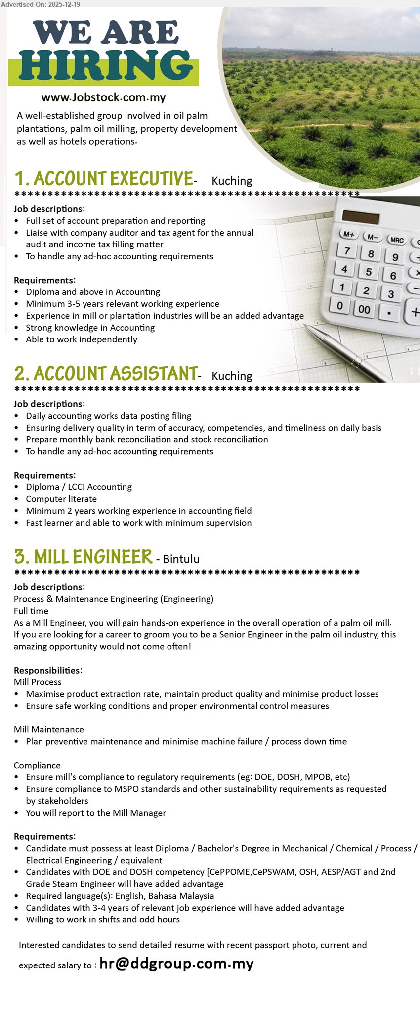 ADVERTISER (Oil Palm Plantation) - 1. ACCOUNT EXECUTIVE (Kuching), Diploma+ Accounting, 3–5 yrs exp, full set accounts & reporting; liaise auditor/tax agent for audit & tax filing; handle ad-hoc; mill/plantation exp advantage, independent.
2. ACCOUNT ASSISTANT (Kuching), Diploma/LCCI Accounting, 2 yrs exp, daily posting & filing; ensure accuracy/timeliness; monthly bank & stock reconciliation; ad-hoc tasks; computer literate, fast learner, minimal supervision.
3. MILL ENGINEER (Bintulu), Diploma/Bachelor Eng (Mech/Chem/Process/Electrical), 3–4 yrs exp (adv), run mill process & maintenance; maximise extraction/quality; safety & environment control; preventive maintenance; DOE/DOSH/MSPO compliance; shift work.
Apply: Email Resume