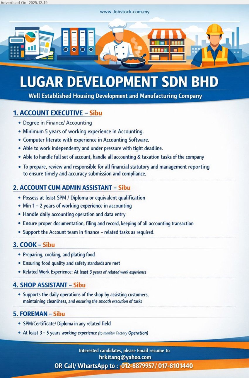 LUGAR DEVELOPMENT SDN BHD - 1. ACCOUNT EXECUTIVE (Sibu), Degree Finance/Accounting, Min 5 yrs exp, full set accounts + taxation; statutory/management reporting; accounting software; work independently, handle pressure/tight deadlines.
2. ACCOUNT CUM ADMIN ASSISTANT (Sibu), SPM/Diploma/equivalent, Min 1–2 yrs exp, daily accounting ops & data entry; proper documentation/filing/records; support finance team tasks.
3. COOK (Sibu), Education not stated, Min 3 yrs exp, prepare/cook/plate food; ensure food quality & safety standards consistently met.
4. SHOP ASSISTANT (Sibu), assist customers; maintain cleanliness; support smooth daily shop operations & tasks.
5. FOREMAN (Sibu), SPM/Certificate/Diploma, 3–5 yrs exp, monitor factory operation; oversee day-to-day site/work execution.
Email Resume
Call/WhatsApp: 012-8879957 / 017-8101440