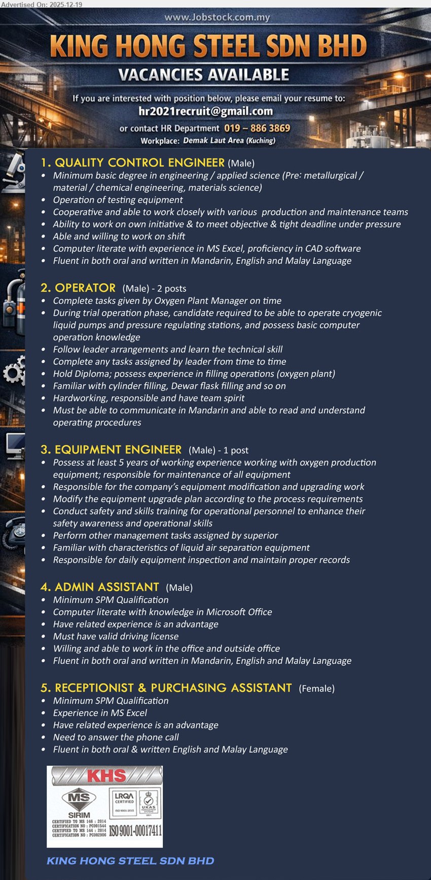 KING HONG STEEL SDN BHD - 1. QUALITY CONTROL ENGINEER (Kuching – Demak Laut Area), Degree Eng/Applied Science, Exp not stated, operate testing equipment; work with production/maintenance; Excel+CAD; shift; meet tight deadlines; fluent Mandarin/English/Malay.
2. OPERATOR (Kuching – Demak Laut Area), Diploma, Exp in oxygen plant filling (adv), operate cryogenic pumps/pressure stations; cylinder & Dewar filling; follow leader; basic computer; Mandarin required; team spirit. (2 posts)
3. EQUIPMENT ENGINEER (Kuching – Demak Laut Area), Education not stated, 5+ yrs exp, maintain oxygen production equipment; modification/upgrade planning; safety training; liquid air separation knowledge; daily inspection & records. (1 post)
4. ADMIN ASSISTANT (Kuching – Demak Laut Area), Min SPM, Exp (adv), MS Office; valid driving license; office & outside-office tasks; fluent Mandarin/English/Malay.
5. RECEPTIONIST & PURCHASING ASSISTANT (Kuching – Demak Laut Area), Min SPM, Exp in MS Excel, answer phone; related exp (adv); fluent English & Malay.
Apply: Email Resume
Contact HR: 019-8863869