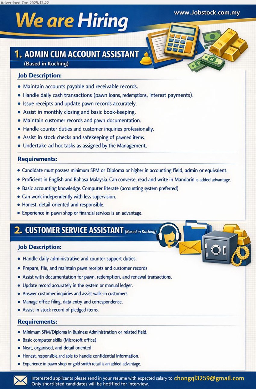ADVERTISER - 1. ADMIN CUM ACCOUNT ASSISTANT (KUCHING), Min SPM/Diploma+ (Accounting/Admin), Exp not stated, Handle AP/AR, cash & pawn transactions, receipts, monthly closing/bookkeeping, counter service, stock/safekeeping; English/BM, Mandarin advantage
2. CUSTOMER SERVICE ASSISTANT (KUCHING), Min SPM/Diploma (Business Admin/related), Exp not stated, Counter & admin support, manage pawn receipts/docs, update system/ledger, walk-in enquiries, filing/data entry; MS Office, confidential, organised
Email Resume