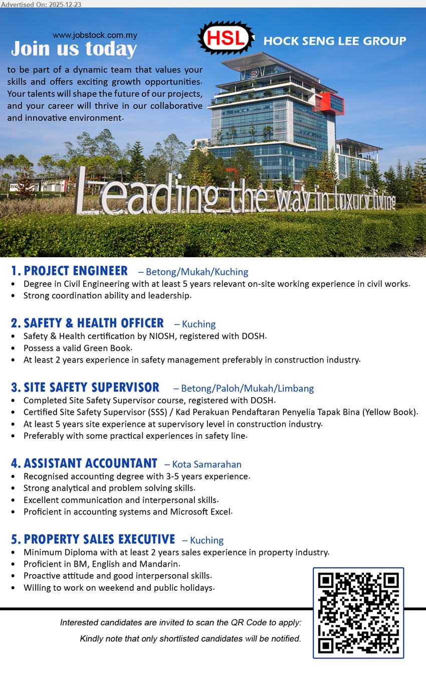 HOCK SENG LEE GROUP - 1. PROJECT ENGINEER (Betong/Mukah/Kuching), Degree (Civil Eng); 5+ yrs; lead on-site civil works, coordinate teams, ensure progress/quality; strong leadership.
2. SAFETY & HEALTH OFFICER (Kuching), NIOSH cert; DOSH registered; Green Book; 2+ yrs; manage site safety, compliance & reporting; construction preferred.
3. SITE SAFETY SUPERVISOR (Betong/Paloh/Mukah/Limbang), SSS course; DOSH registered; Yellow Book/SSS cert; 5+ yrs; supervise site safety, implement procedures, support audits.
4. ASSISTANT ACCOUNTANT (Kota Samarahan), Accounting degree; 3–5 yrs; handle accounts & reports, analyze figures, solve issues; strong Excel/accounting systems.
5. PROPERTY SALES EXECUTIVE (Kuching), Diploma; 2+ yrs property sales; sell & close deals, client follow-up; BM/English/Mandarin; weekends/PH ok.
Scan QR to Apply