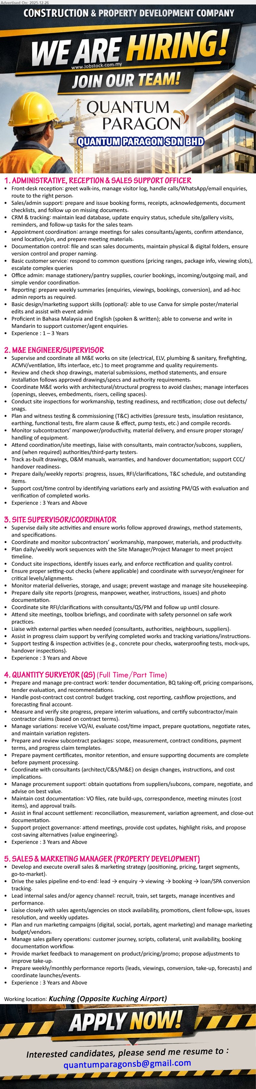 QUANTUM PARAGON SDN BHD - 1. ADMINISTRATIVE, RECEPTION & SALES SUPPORT OFFICER (KUCHING, OPPOSITE KUCHING AIRPORT),Exp: 1–3 yrs, front desk + calls/ WhatsApp/ email, booking forms/ receipts, CRM lead tracking, schedule site visits, basic Canva, BM/ENG + Mandarin
2. M&E ENGINEER/SUPERVISOR (KUCHING, OPPOSITE KUCHING AIRPORT), Exp: 3 yrs+, supervise site M&E (Electrical/ELV/Plumbing/ACMV/Fire), review drawings/method, coordinate clashes, T&C, reports, as-built/O&M, handover/CCC support
3. SITE SUPERVISOR/COORDINATOR (KUCHING, OPPOSITE KUCHING AIRPORT), Exp: 3 yrs+, manage daily site works & subcons, quality inspections, setting-out checks, materials/housekeeping, daily reports/photos, RFI follow-up, safety/toolbox, handover checks
4. QUANTITY SURVEYOR (QS) (FULL TIME/PART TIME) (KUCHING, OPPOSITE KUCHING AIRPORT), Exp: 3 yrs+, tender/BQ, cost control & cashflow, interim valuations/claims, VO/AI evaluation & negotiation, payment certs, procurement quotes, final account & VE ideas
5. SALES & MARKETING MANAGER (PROPERTY DEVELOPMENT) (KUCHING, OPPOSITE KUCHING AIRPORT), Exp: 3 yrs+, lead sales/marketing strategy, drive lead→booking→SPA pipeline, manage agency channel & targets, digital campaigns/budget, sales gallery ops, weekly performance reports, launches/events
Application: Email Resume