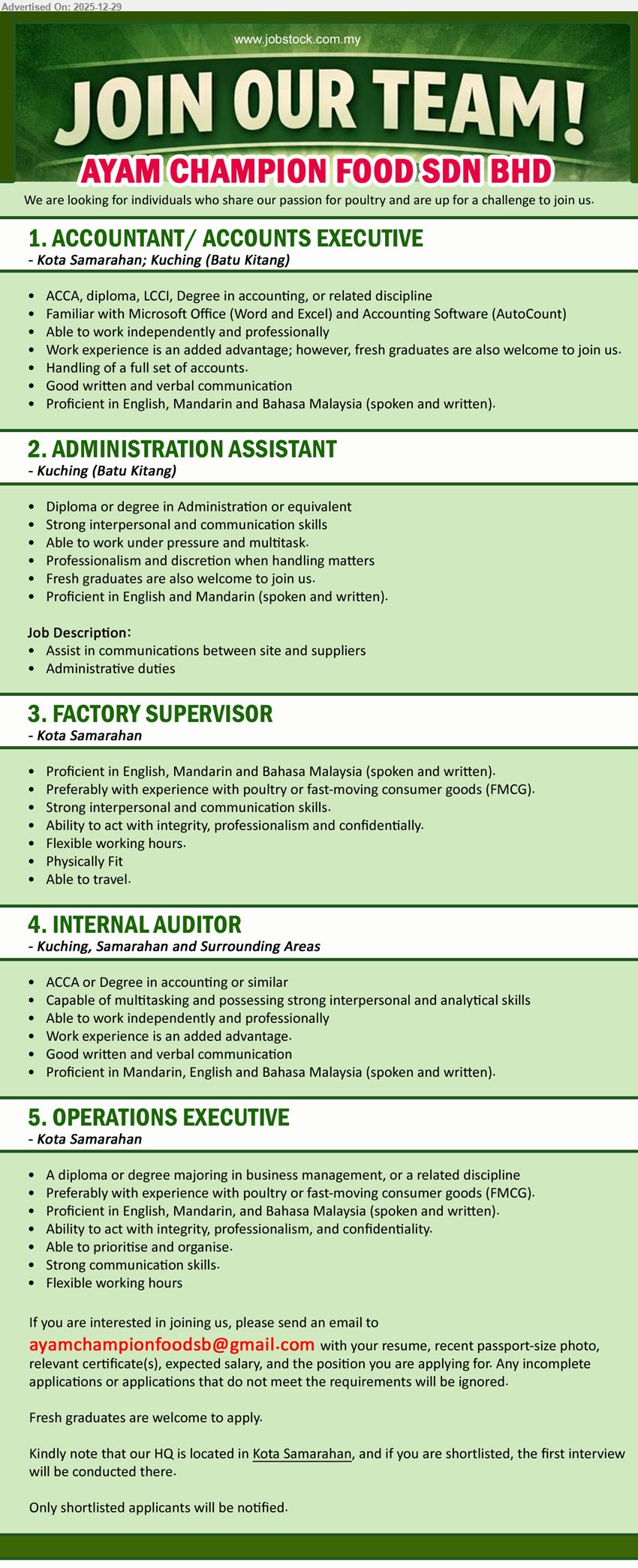 AYAM CHAMPION FOOD SDN BHD - 1. ACCOUNTANT / ACCOUNTS EXECUTIVE (Kota Samarahan; Kuching - Batu Kitang), Edu: ACCA/Diploma/LCCI/Degree; Exp: advantage (Fresh grads OK); Resp: full set accounts; Others: MS Office+AutoCount, EN/Mandarin/BM, independent.
2. ADMINISTRATION ASSISTANT (Kuching - Batu Kitang), Edu: Diploma/Degree (Admin); Exp: Fresh grads OK; Resp: liaise site suppliers, admin duties; Others: multitask under pressure, discreet, strong comms, EN+Mandarin.
3. FACTORY SUPERVISOR (Kota Samarahan), Exp: poultry/FMCG preferred; Resp: supervise factory ops; Others: EN/Mandarin/BM, strong people skills, integrity, flexible hours, fit, able travel.
4. INTERNAL AUDITOR (Kuching; Samarahan & Surrounding Areas), Edu: ACCA/Degree (Accounting); Resp: auditing & analysis; Others: multitask, independent, good writing/speaking, EN/Mandarin/BM.
5. OPERATIONS EXECUTIVE (Kota Samarahan), Edu: Diploma/Degree (Business/Related); Exp: poultry/FMCG preferred; Resp: run daily operations, prioritise & organise; Others: strong comms, integrity/confidential, EN/Mandarin/BM, flexible.
Apply: Email Resume