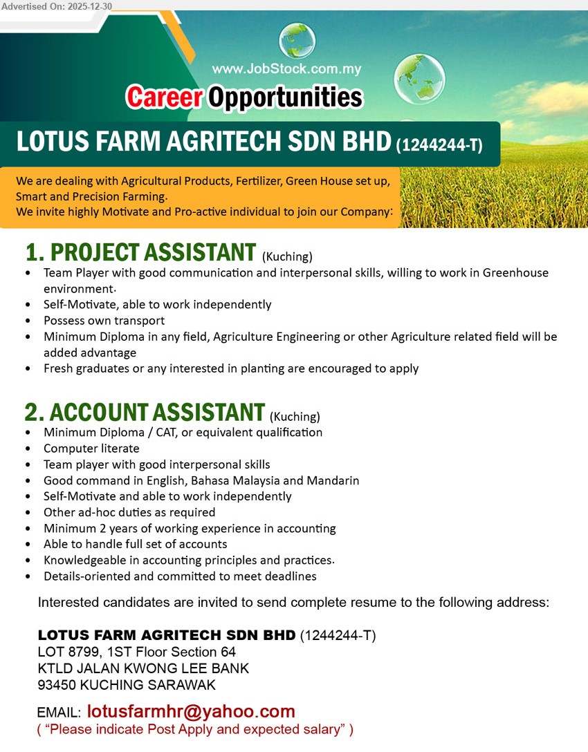 LOTUS FARM AGRITECH SDN BHD - 1. PROJECT ASSISTANT (Kuching), Diploma (any field; Agriculture/Agri Eng advantage); assist greenhouse/agri projects & planting activities; good communication, self-motivated, own transport (Fresh grads welcome).
2. ACCOUNT ASSISTANT (Kuching), Diploma/CAT; 2 yrs; handle full set accounts, Knowledgeable in accounting principles and practices, computer literate, strong English/BM/Mandarin, independent & detail-oriented.
Email Resume