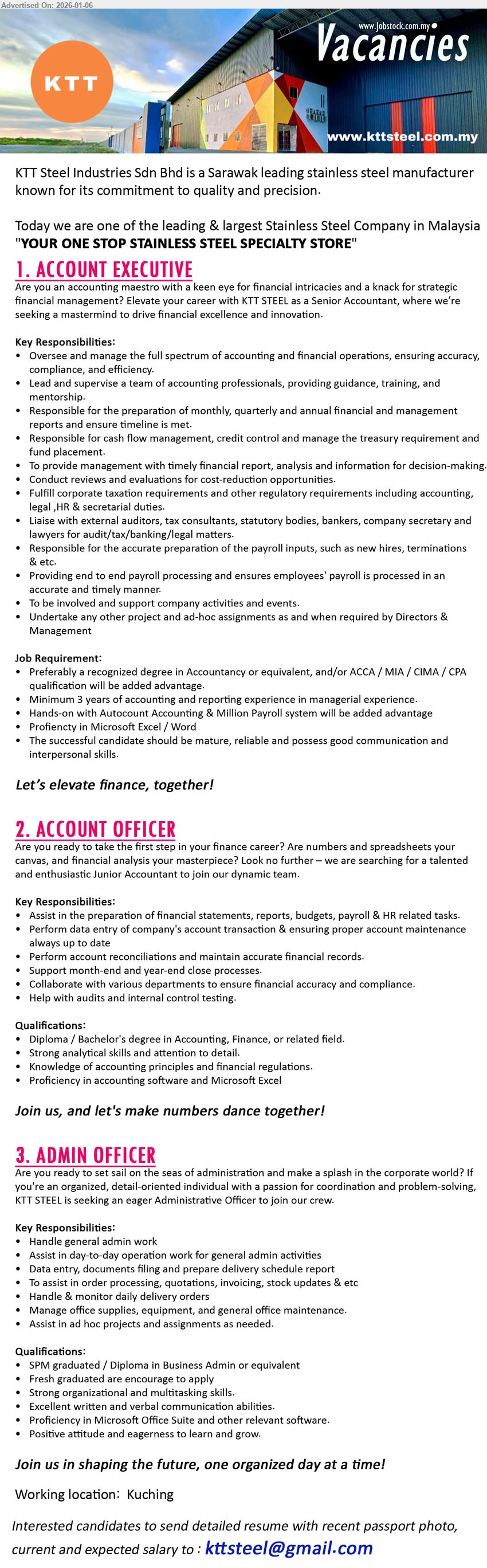 KTT STEEL INDUSTRIES SDN BHD - 1. ACCOUNT EXECUTIVE (Kuching), recognized degree in Accountancy or equivalent, Minimum 3 years of accounting and reporting experience, Oversee and manage the full spectrum
2. ACCOUNT OFFICER (Kuching), Diploma / Bachelor's degree in Accounting, Finance, or related field, Assist in the preparation of financial statements, Perform data entry
3. ADMIN OFFICER (Kuching), SPM graduated / Diploma in Business Admin or equivalent, Handle general admin work, Fresh graduated are encourage to apply
Email Resume