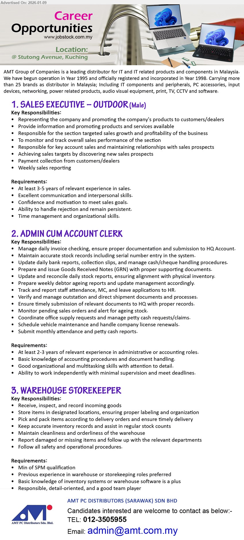 AMT PC DISTRIBUTORS (SARAWAK) SDN BHD - 1. SALES EXECUTIVE – OUTDOOR (MALE) (@ Stutong Avenue, Kuching), At least 3-5 years of relevant experience in sales; Achieving sales targets; Payment collection from customers/dealers; Weekly sales reporting
2. ADMIN CUM ACCOUNT CLERK (@ Stutong Avenue, Kuching), At least 2-3 years of relevant experience; Manage daily invoice checking; ensure proper documentation; Update daily bank reports
3. WAREHOUSE STOREKEEPER (@ Stutong Avenue, Kuching), Min of SPM qualification; Receive, inspect, and record incoming goods; Pick and pack items; Keep accurate inventory records
Call 012-3505955 | Email Resume