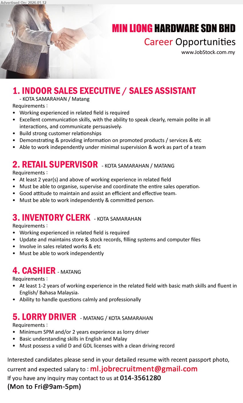 MIN LIONG HARDWARE SDN BHD - 1. INDOOR SALES EXECUTIVE / SALES ASSISTANT (Kota Samarahan / Matang), Working experienced in related field is required; Excellent communication skills; Build strong customer relationships
2. RETAIL SUPERVISOR (Kota Samarahan / Matang), At least 2 year(s) and above of working experience in related field; organise, supervise and coordinate the entire sales operation
3. INVENTORY CLERK (Kota Samarahan), Working experienced in related field is required; Update and maintains store & stock records, filling systems and computer files
4. CASHIER (Matang), At least 1-2 years of working experience in the related field; basic math skills; fluent in English / Bahasa Malaysia
5. LORRY DRIVER (Matang / Kota Samarahan), Minimum SPM and/or 2 years experience as lorry driver; valid D and GDL licenses with a clean driving record
Call 014-3561280 | Email Resume