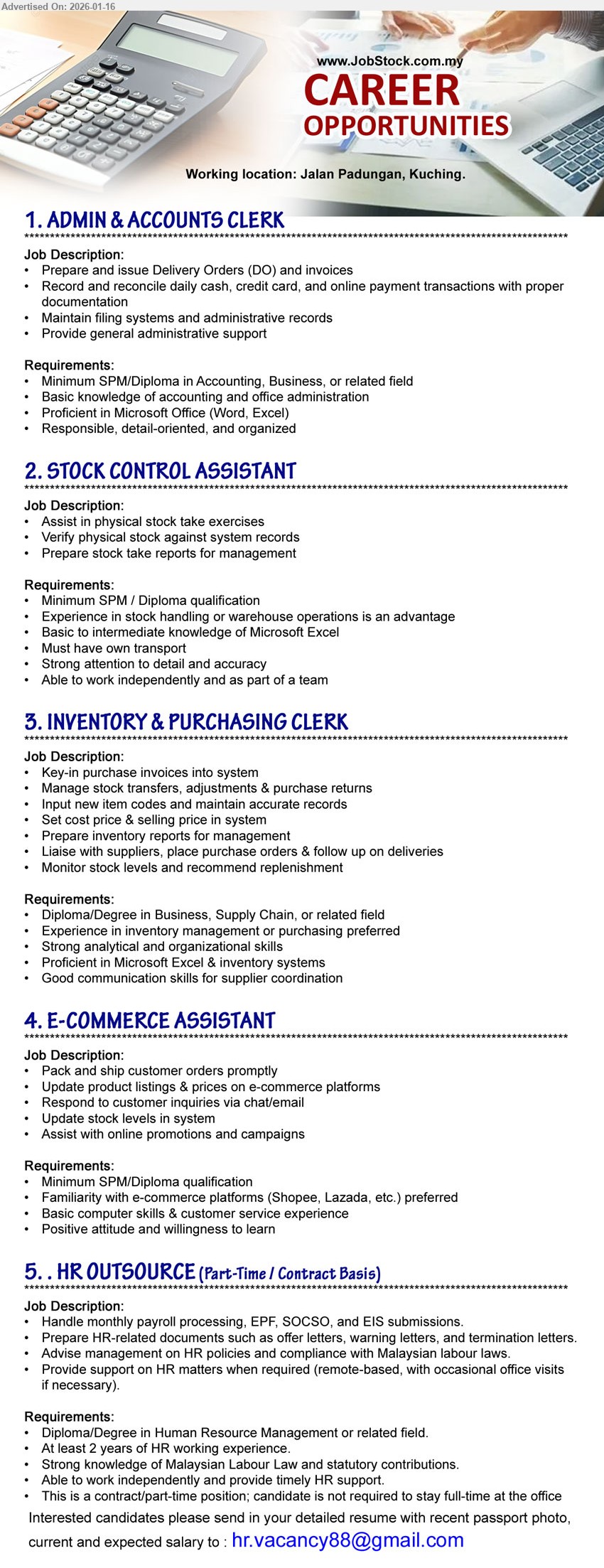 ADVERTISER - 1. ADMIN & ACCOUNTS CLERK (Jalan Padungan, Kuching), Minimum SPM/Diploma in Accounting, Business, or related field, Prepare and issue Delivery Orders (DO) and invoices
2. STOCK CONTROL ASSISTANT (Jalan Padungan, Kuching), Minimum SPM / Diploma qualification, Assist in physical stock take exercises, Must have own transport
3. INVENTORY & PURCHASING CLERK (Jalan Padungan, Kuching), Diploma/Degree in Business, Supply Chain, or related field, Liaise with suppliers, place purchase orders & follow up on deliveries
4. E-COMMERCE ASSISTANT (Jalan Padungan, Kuching), Minimum SPM/Diploma qualification, Pack and ship customer orders promptly, Update product listings & prices on e-commerce platforms
5. HR OUTSOURCE (PART-TIME / CONTRACT BASIS) (Jalan Padungan, Kuching), At least 2 years of HR working experience, Handle monthly payroll processing, EPF, SOCSO, and EIS submissions
Email Resume