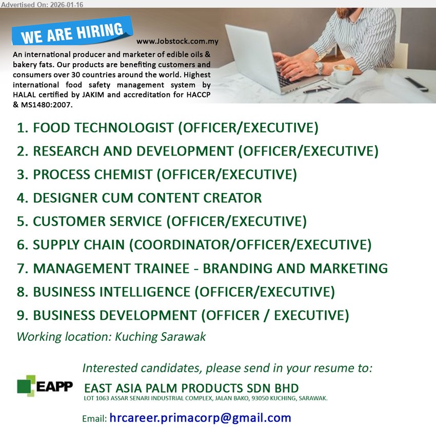 EAST ASIA PALM PRODUCTS SDN BHD - 1. FOOD TECHNOLOGIST (OFFICER/EXECUTIVE) (Kuching).
2. RESEARCH AND DEVELOPMENT (OFFICER/EXECUTIVE) (Kuching).
3. PROCESS CHEMIST (OFFICER/EXECUTIVE) (Kuching).
4. DESIGNER CUM CONTENT CREATOR (Kuching).
5. CUSTOMER SERVICE (OFFICER/EXECUTIVE) (Kuching).
6. SUPPLY CHAIN (COORDINATOR/OFFICER/EXECUTIVE) (Kuching).
7. MANAGEMENT TRAINEE - BRANDING AND MARKETING (Kuching).
8. BUSINESS INTELLIGENCE (OFFICER/EXECUTIVE) (Kuching).
9. BUSINESS DEVELOPMENT (OFFICER / EXECUTIVE) (Kuching).
Email resume.
