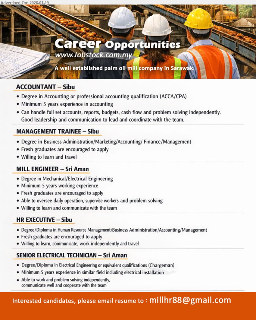 ADVERTISER (Palm Oil Mill Company) - 1. ACCOUNTANT (Sibu), Degree in Accounting, Minimum 5 years experience in accounting, Can handle full set accounts, reports, budgets, cash flow.
2. MANAGEMENT TRAINEE (Sibu), Degree in Business Administration/Marketing/Accounting/ Finance/Management, Fresh graduates are encouraged to apply, Willing to learn and travel.
3. MILL ENGINEER (Sri Aman), Degree in Mechanical/Electrical Engineering, Minimum 5 years working experience, Able to oversee daily operation, supervise workers and problem solving.
4. HR EXECUTIVE (Sibu), Degree/Diploma in Human Resource Management/Business Administration/Accounting/Management, Fresh graduates are encouraged to apply, Willing to learn and travel.
5. SENIOR ELECTRICAL TECHNICIAN (Sri Aman), Degree/Diploma in Electrical Engineering, Minimum 5 years experience in similar field including electrical installation, communicate well and cooperate with the team.
Email Resume