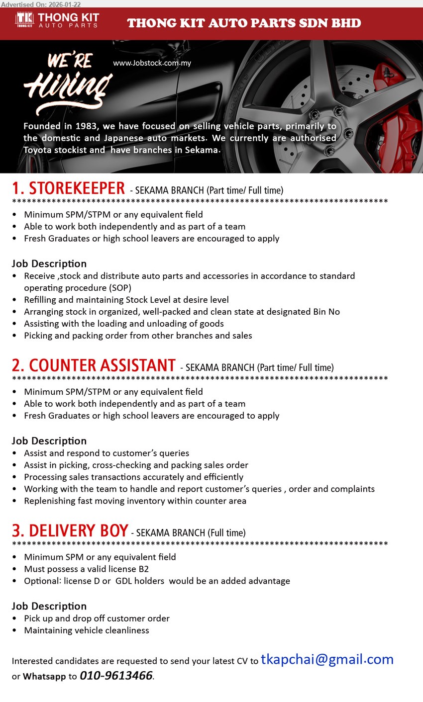 THONG KIT AUTO PARTS SDN BHD - 1. STOREKEEPER (Sekama Branch, Kuching), Minimum SPM/STPM, Receive, stock and distribute auto parts and accessories, Refilling and maintaining Stock Level, Picking and packing order.
2. COUNTER ASSISTANT (Sekama Branch, Kuching), Minimum SPM/STPM, Assist and respond to customer’s queries, Processing sales transactions accurately and efficiently, Replenishing fast moving inventory.
3. DELIVERY BOY (Sekama Branch, Kuching), Minimum SPM, Must possess a valid license B2, Pick up and drop off customer order, Maintaining vehicle cleanliness.
WhatsApp 010-9613466 / Email Resume