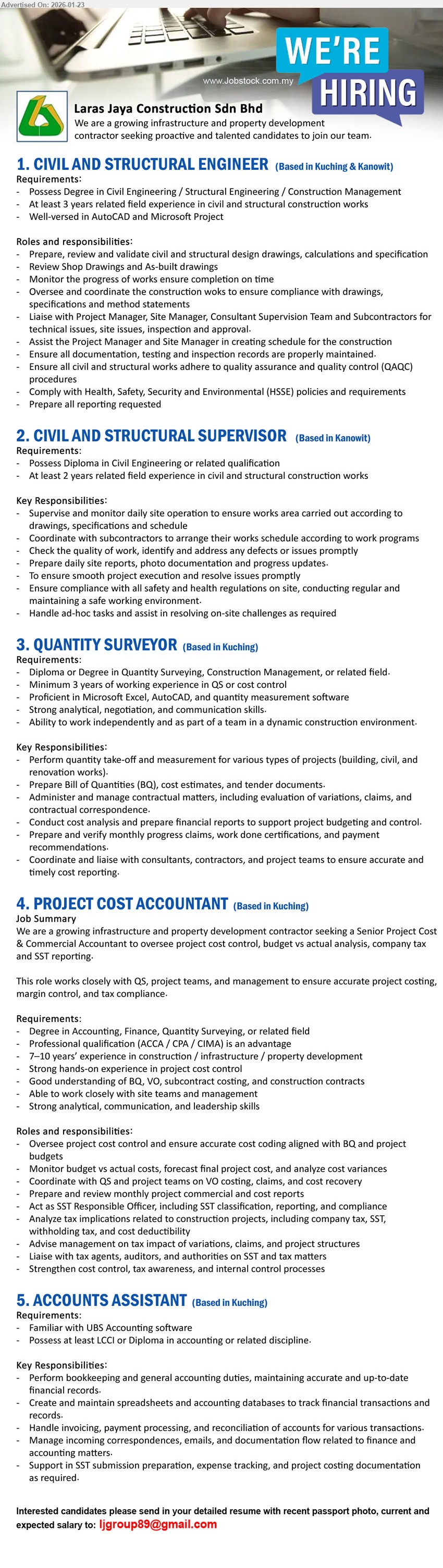 LARAS JAYA CONSTRUCTION SDN BHD - 1. CIVIL AND STRUCTURAL ENGINEER (Kuching & Kanowit), Possess Degree in Civil Engineering / Structural Engineering / Construction Management, At least 3 years related field experience, Prepare, review and validate civil and structural design drawings
2. CIVIL AND STRUCTURAL SUPERVISOR (Kanowit), Possess Diploma in Civil Engineering or related qualification, At least 2 years related field experience, Supervise and monitor daily site operation
3. QUANTITY SURVEYOR (Kuching), Diploma or Degree in Quantity Surveying, Construction Management, or related field, Minimum 3 years of working experience in QS or cost control, Prepare Bill of Quantities (BQ), cost estimates, and tender documents
4. PROJECT COST ACCOUNTANT (Kuching), Degree in Accounting, Finance, Quantity Surveying, or related field, 7–10 years’ experience in construction / infrastructure / property development, Oversee project cost control and ensure accurate cost coding aligned with BQ and project budgets
5. ACCOUNTS ASSISTANT (Kuching), Possess at least LCCI or Diploma in accounting or related discipline, Perform bookkeeping and general accounting duties, Familiar with UBS Accounting software
Email Resume